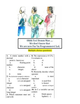 Multiple choice questions:
1. A whole number with a
decimal
point is known as:
a. floating point
number.
b. character.
c. integer.
d. none.
2. The declaration unsigned u indicates:
a. u is a character
b. u is an unsigned
integer
c. u is unsigned
character
d. u is unsigned
long integer
3. Which statement must not
end with
8. The expression a=4+2%-
8 evaluates to
a. -6
b. 6
c. 4
d. none of the
above
9. Hierarchy decides which
operator
a. is most
important
b. is used first
c. is fastest
d. operates on largest
numbers
10. In C a variable can not
contain
a. blank spaces
b. hyphen ( - )
 