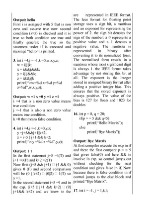 Output: hello
First i is assigned with 5 that is non
zero and assume true now second
condition (z>5) is checked and it is
true so both condition are true and
finally generate the true so the
statement under if is executed and
message “hello” is printed.
3. int i =4,j = -1,k =0,w,x,y,z;
w = i||j||k;
x = i&&j&&k;
y = i|| j&&k;
z = i&&j||k
printf(“nw=%d x=%d y=%d
z=%d”,w,x,y,z);
Output: w =1 x =0 y =1 z =1
i =4 that is a non zero value means
true condition.
j =-1 that is also a non zero value
means true condition.
k =0 that means false condition.
4. int i =4,j =-1,k =0,y,z;
y =j+5&&j+1||k+2;
z = i+5 || j+1 && k+2;
printf(“n y =%d z =%d”,y,z);
Output: 1 1
In the first statement j+5 =4(T) and
j+1 =0(F) and k+2 =2(T)
Now first (j+5 && j+1) (4 && 0)
gives 0 (F) and second comparison
will be (0 || k+2) (0||2) 1(T) so
y =1.
In the second statement i+5 =9 and in
the exp. (i+5 || j+1 && k+2) (9||
j+1&& k+2) and we know in the
are represented in IEEE format.
The Ieee format for floating point
storage uses a sign bit, a mantissa
and an exponent for representing the
power of 2. the sign bit denotes the
sign of the number: a 0 represents a
positive value and a 1 denotes a
negative value. The mantissa is
represented in binary after
converting it to its normalized form.
The normalized form results in a
mantissa whose most significant digit
is always 1. the IEEE format takes
advantage by not storing this bit at
all. The exponent is the integer
stored in unsigned binary format after
adding a positive integer bias. This
ensures that the stored exponent is
always positive. The value of the
bias is 127 for floats and 1023 for
doubles
16. int p = 8, q = 20;
if(p = = 5 && q<5)
printf(“Hello Matrix”);
else
printf(“Bye Matrix”);
Output: Bye Matrix
At first compiler execute the exp in if
and there the first compare p = = 5
that gives false(0) and here && is
involve in exp. so control jumps out
without checking for the next
condition and gives false in if. Now
because there is false condition in if
control jumps to the else block and
printed “Bye Matrix”.
17. int i = -1, j = 1,k,l;
 