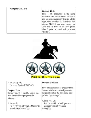 Output: Use 3.14f
Output: Hello
Here ! op. encounter in the same
statement two times so we solve the
exp using associativity that is left to
right. now clearly ( !k) is solved that
gives[( !4) 0] and exp. convert as
0!=1 that is true so the first printf
after ? gets executed and print out
“Hello”.
Point out the error if any.
1. int x =2,y =3;
( x = = y ? printf(“%d”,a));
Output: Error
Ternary op.( ? :) must be use in pair
here in the above program : is
missing.
2. int a = 3;
( a = =3 ? printf(“Hello Matrix”);:
printf(“Bye Matrix”););
Output: No Error
Here first condition is executed that
becomes false so control jumps to
the printf() after the colon and gets
printed “you can go”.
4. int a = 65 ,b;
b = ( a = =65 : printf(“you are
correct”):printf(“you are
wrong”));
 