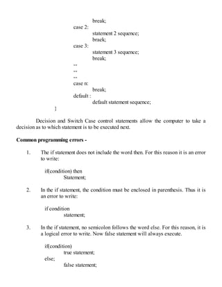 break;
case 2:
statement 2 sequence;
braek;
case 3:
statement 3 sequence;
break;
--
--
--
case n:
break;
default :
default statement sequence;
}
Decision and Switch Case control statements allow the computer to take a
decision as to which statement is to be executed next.
Common programming errors -
1. The if statement does not include the word then. For this reason it is an error
to write:
if(condition) then
Statement;
2. In the if statement, the condition must be enclosed in parenthesis. Thus it is
an error to write:
if condition
statement;
3. In the if statement, no semicolon follows the word else. For this reason, it is
a logical error to write. Now false statement will always execute.
if(condition)
true statement;
else;
false statement;
 