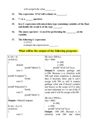 will assign b the value_________
13. The expression 11%3 will evaluate to ________.
14. ? : is a ______ operator.
15. In a C expression with mixed data type containing variables of the float
and double the result is of the type _______.
16. The unary operator ~ is used for performing the ________ on the
variable.
17. The following C expression
1+2*3-5
evaluates the expression to _______.
What will be the output of the following program -
1. int i =4;
switch (i)
{
default:
printf(“Matrix”);
case 1:
printf(“Computer”);
break;
case 2:
printf(“Education”);
break;
case 3:
printf(“Hello”);
}
Output:- MatrixComputer
2. int i =4, j=2;
switch (i)
{
case 1:
13. int a=300,b,c;
if(a>=400)
b=300;
c=200;
printf(“n%d %d”,b,c);
Output:-b contains garbage and
c=200. Because a is initialize with
300 and when condition is checked
then it becomes false and b can’t
assign with 300 so still b contain
garbage value and if doesn’t contain
any braces so the scope of if is only
on next statement so c is out of the if
scope and it will be assign with 200.
14. int a=500,b,c;
if(a>=400)
b=300;
c=200;
printf(“n%d %d”,b,c);
Output: -300 200. Because a is
initialize with 500 and when
 