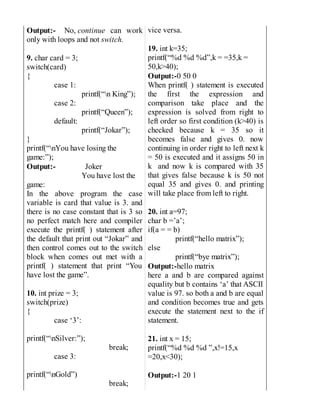 Output:- No, continue can work
only with loops and not switch.
9. char card = 3;
switch(card)
{
case 1:
printf(“n King”);
case 2:
printf(“Queen”);
default:
printf(“Jokar”);
}
printf(“nYou have losing the
game:”);
Output:- Joker
You have lost the
game:
In the above program the case
variable is card that value is 3. and
there is no case constant that is 3 so
no perfect match here and compiler
execute the printf( ) statement after
the default that print out “Jokar” and
then control comes out to the switch
block when comes out met with a
printf( ) statement that print “You
have lost the game”.
10. int prize = 3;
switch(prize)
{
case ‘3’:
printf(“nSilver:”);
break;
case 3:
printf(“nGold”)
break;
vice versa.
19. int k=35;
printf(“%d %d %d”,k = =35,k =
50,k>40);
Output:-0 50 0
When printf( ) statement is executed
the first the expression and
comparison take place and the
expression is solved from right to
left order so first condition (k>40) is
checked because k = 35 so it
becomes false and gives 0. now
continuing in order right to left next k
= 50 is executed and it assigns 50 in
k and now k is compared with 35
that gives false because k is 50 not
equal 35 and gives 0. and printing
will take place from left to right.
20. int a=97;
char b =’a’;
if(a = = b)
printf(“hello matrix”);
else
printf(“bye matrix”);
Output:-hello matrix
here a and b are compared against
equality but b contains ‘a’ that ASCII
value is 97. so both a and b are equal
and condition becomes true and gets
execute the statement next to the if
statement.
21. int x = 15;
printf(“%d %d %d ”,x!=15,x
=20,x<30);
Output:-1 20 1
 