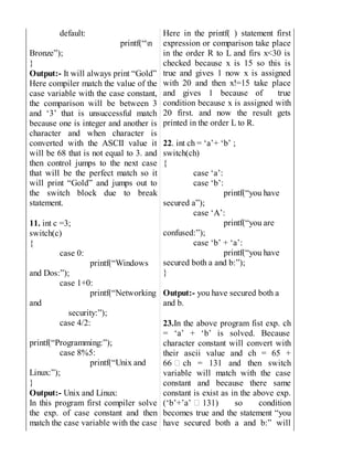 default:
printf(“n
Bronze”);
}
Output:- It will always print “Gold”
Here compiler match the value of the
case variable with the case constant,
the comparison will be between 3
and ‘3’ that is unsuccessful match
because one is integer and another is
character and when character is
converted with the ASCII value it
will be 68 that is not equal to 3. and
then control jumps to the next case
that will be the perfect match so it
will print “Gold” and jumps out to
the switch block due to break
statement.
11. int c =3;
switch(c)
{
case 0:
printf(“Windows
and Dos:”);
case 1+0:
printf(“Networking
and
security:”);
case 4/2:
printf(“Programming:”);
case 8%5:
printf(“Unix and
Linux:”);
}
Output:- Unix and Linux:
In this program first compiler solve
the exp. of case constant and then
match the case variable with the case
Here in the printf( ) statement first
expression or comparison take place
in the order R to L and firs x<30 is
checked because x is 15 so this is
true and gives 1 now x is assigned
with 20 and then x!=15 take place
and gives 1 because of true
condition because x is assigned with
20 first. and now the result gets
printed in the order L to R.
22. int ch = ‘a’+ ‘b’ ;
switch(ch)
{
case ‘a’:
case ‘b’:
printf(“you have
secured a”);
case ‘A’:
printf(“you are
confused:”);
case ‘b’ + ‘a’:
printf(“you have
secured both a and b:”);
}
Output:- you have secured both a
and b.
23.In the above program fist exp. ch
= ‘a’ + ‘b’ is solved. Because
character constant will convert with
their ascii value and ch = 65 +
66 ch = 131 and then switch
variable will match with the case
constant and because there same
constant is exist as in the above exp.
(‘b’+’a’ 131) so condition
becomes true and the statement “you
have secured both a and b:” will
 