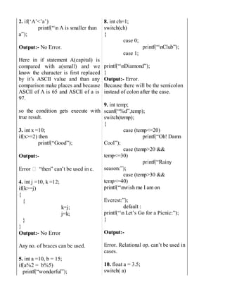 2. if(‘A’<’a’)
printf(“n A is smaller than
a”);
Output:- No Error.
Here in if statement A(capital) is
compared with a(small) and we
know the character is first replaced
by it’s ASCII value and than any
comparison make places and because
ASCII of A is 65 and ASCII of a is
97.
so the condition gets execute with
true result.
3. int x =10;
if(x>=2) then
printf(“Good”);
Output:-
Error “then” can’t be used in c.
4. int j =10, k =12;
if(k>=j)
{
{
k=j;
j=k;
}
}
Output:- No Error
Any no. of braces can be used.
5. int a =10, b = 15;
if(a%2 = b%5)
printf(“wonderful”);
8. int ch=1;
switch(ch)
{
case 0;
printf(“nClub”);
case 1;
printf(“nDiamond”);
}
Output:- Error.
Because there will be the semicolon
instead of colon after the case.
9. int temp;
scanf(“%d”,temp);
switch(temp);
{
case (temp<=20)
printf(“Oh! Damn
Cool”);
case (temp>20 &&
temp<=30)
printf(“Rainy
season:”);
case (temp>30 &&
temp<=40)
printf(“nwish me I am on
Everest:”);
default :
printf(“n Let’s Go for a Picnic:”);
}
Output:-
Error. Relational op. can’t be used in
cases.
10. float a = 3.5;
switch( a)
 