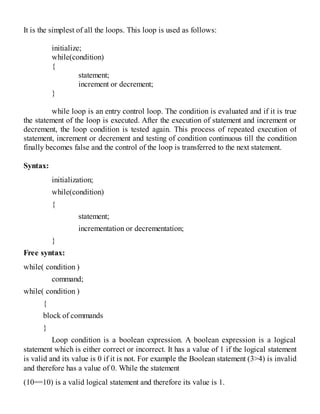 It is the simplest of all the loops. This loop is used as follows:
initialize;
while(condition)
{
statement;
increment or decrement;
}
while loop is an entry control loop. The condition is evaluated and if it is true
the statement of the loop is executed. After the execution of statement and increment or
decrement, the loop condition is tested again. This process of repeated execution of
statement, increment or decrement and testing of condition continuous till the condition
finally becomes false and the control of the loop is transferred to the next statement.
Syntax:
initialization;
while(condition)
{
statement;
incrementation or decrementation;
}
Free syntax:
while( condition )
command;
while( condition )
{
block of commands
}
Loop condition is a boolean expression. A boolean expression is a logical
statement which is either correct or incorrect. It has a value of 1 if the logical statement
is valid and its value is 0 if it is not. For example the Boolean statement (3>4) is invalid
and therefore has a value of 0. While the statement
(10==10) is a valid logical statement and therefore its value is 1.
 