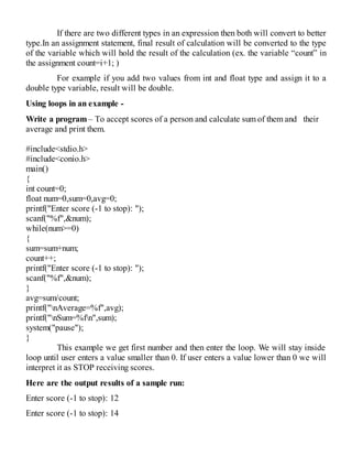 If there are two different types in an expression then both will convert to better
type.In an assignment statement, final result of calculation will be converted to the type
of the variable which will hold the result of the calculation (ex. the variable “count” in
the assignment count=i+1; )
For example if you add two values from int and float type and assign it to a
double type variable, result will be double.
Using loops in an example -
Write a program – To accept scores of a person and calculate sum of them and their
average and print them.
#include<stdio.h>
#include<conio.h>
main()
{
int count=0;
float num=0,sum=0,avg=0;
printf("Enter score (-1 to stop): ");
scanf("%f",&num);
while(num>=0)
{
sum=sum+num;
count++;
printf("Enter score (-1 to stop): ");
scanf("%f",&num);
}
avg=sum/count;
printf("nAverage=%f",avg);
printf("nSum=%fn",sum);
system("pause");
}
This example we get first number and then enter the loop. We will stay inside
loop until user enters a value smaller than 0. If user enters a value lower than 0 we will
interpret it as STOP receiving scores.
Here are the output results of a sample run:
Enter score (-1 to stop): 12
Enter score (-1 to stop): 14
 
