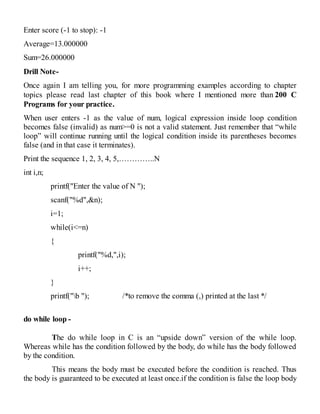 Enter score (-1 to stop): -1
Average=13.000000
Sum=26.000000
Drill Note-
Once again I am telling you, for more programming examples according to chapter
topics please read last chapter of this book where I mentioned more than 200 C
Programs for your practice.
When user enters -1 as the value of num, logical expression inside loop condition
becomes false (invalid) as num>=0 is not a valid statement. Just remember that “while
loop” will continue running until the logical condition inside its parentheses becomes
false (and in that case it terminates).
Print the sequence 1, 2, 3, 4, 5,…………..N
int i,n;
printf("Enter the value of N ");
scanf("%d",&n);
i=1;
while(i<=n)
{
printf("%d,",i);
i++;
}
printf("b "); /*to remove the comma (,) printed at the last */
do while loop -
The do while loop in C is an “upside down” version of the while loop.
Whereas while has the condition followed by the body, do while has the body followed
by the condition.
This means the body must be executed before the condition is reached. Thus
the body is guaranteed to be executed at least once.if the condition is false the loop body
 