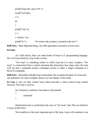 printf("Enter the value of N ");
scanf("%d",&n);
i=1;
do
{
printf("%d,",i);
i++;
} while(i<=n);
printf("b "); /*to remove the comma (,) printed at the last */
Drill Note- Most Important thing , do while guarantees execution at least once.
for loop -
As I told earlier, there are many kinds of loops in C programming language.
We will learn about for loop in this section.
“For loop” is something similar to while loop but it is more complex. “For
loop” is constructed from a control statement that determines how many times the loop
will run and a command section. Command section is either a single command or a
block of commands.
Drill Note- Remember that for loop encapsulates the essential elements of a loop into
one statement. For more examples please see last chapter of this book
for loop is also an entry control loop which provides a more concise loop control
structure. The loop is used as:
for (initialize; condition; increment or decrement)
{
statement;
}
Initialization part is performed only once at “for loop” start. We can initialize
a loop variable here.
Test condition is the most important part of the loop. Loop will continue to run
 