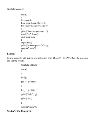 #include<conio.h>
main()
{
int count=0;
float num=0,sum=0,avg=0;
for(count=0;count<7;count ++)
{
printf("Enter temperature : ");
scanf("%f",&num);
sum=sum+num;
}
avg=sum/7;
printf("nAverage=%fn",avg);
system("pause");
}
Example -
Below example will print a multiplication chart (from 1*1 to 9*9). Run the program
and see the results.
#include<stdio.h>
main()
{
int i,j;
for(i=1;i<10;i++)
{
for(j=1;j<10;j++)
printf("%3d",i*j);
printf("n");
}
system("pause");
for And while Compared -
 