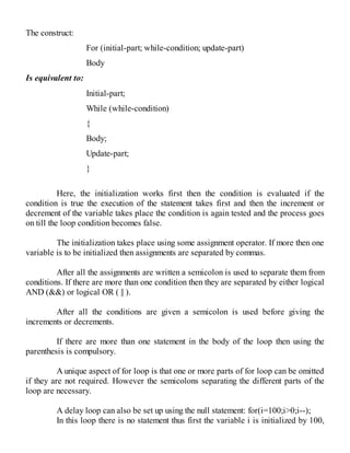 The construct:
For (initial-part; while-condition; update-part)
Body
Is equivalent to:
Initial-part;
While (while-condition)
{
Body;
Update-part;
}
Here, the initialization works first then the condition is evaluated if the
condition is true the execution of the statement takes first and then the increment or
decrement of the variable takes place the condition is again tested and the process goes
on till the loop condition becomes false.
The initialization takes place using some assignment operator. If more then one
variable is to be initialized then assignments are separated by commas.
After all the assignments are written a semicolon is used to separate them from
conditions. If there are more than one condition then they are separated by either logical
AND (&&) or logical OR ( || ).
After all the conditions are given a semicolon is used before giving the
increments or decrements.
If there are more than one statement in the body of the loop then using the
parenthesis is compulsory.
A unique aspect of for loop is that one or more parts of for loop can be omitted
if they are not required. However the semicolons separating the different parts of the
loop are necessary.
A delay loop can also be set up using the null statement: for(i=100;i>0;i--);
In this loop there is no statement thus first the variable i is initialized by 100,
 
