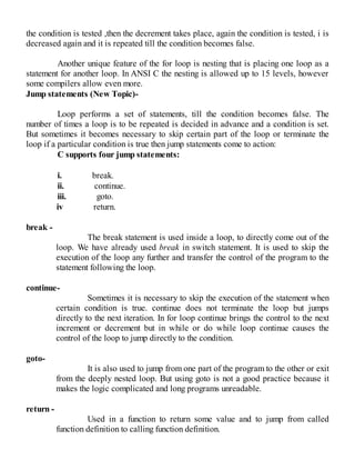 the condition is tested ,then the decrement takes place, again the condition is tested, i is
decreased again and it is repeated till the condition becomes false.
Another unique feature of the for loop is nesting that is placing one loop as a
statement for another loop. In ANSI C the nesting is allowed up to 15 levels, however
some compilers allow even more.
Jump statements (New Topic)-
Loop performs a set of statements, till the condition becomes false. The
number of times a loop is to be repeated is decided in advance and a condition is set.
But sometimes it becomes necessary to skip certain part of the loop or terminate the
loop if a particular condition is true then jump statements come to action:
C supports four jump statements:
i. break.
ii. continue.
iii. goto.
iv return.
break -
The break statement is used inside a loop, to directly come out of the
loop. We have already used break in switch statement. It is used to skip the
execution of the loop any further and transfer the control of the program to the
statement following the loop.
continue-
Sometimes it is necessary to skip the execution of the statement when
certain condition is true. continue does not terminate the loop but jumps
directly to the next iteration. In for loop continue brings the control to the next
increment or decrement but in while or do while loop continue causes the
control of the loop to jump directly to the condition.
goto-
It is also used to jump from one part of the program to the other or exit
from the deeply nested loop. But using goto is not a good practice because it
makes the logic complicated and long programs unreadable.
return -
Used in a function to return some value and to jump from called
function definition to calling function definition.
 