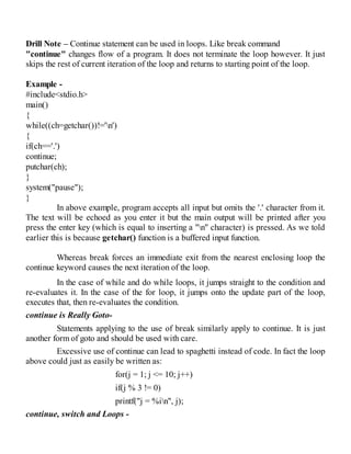 Drill Note – Continue statement can be used in loops. Like break command
"continue" changes flow of a program. It does not terminate the loop however. It just
skips the rest of current iteration of the loop and returns to starting point of the loop.
Example -
#include<stdio.h>
main()
{
while((ch=getchar())!='n')
{
if(ch=='.')
continue;
putchar(ch);
}
system("pause");
}
In above example, program accepts all input but omits the '.' character from it.
The text will be echoed as you enter it but the main output will be printed after you
press the enter key (which is equal to inserting a "n" character) is pressed. As we told
earlier this is because getchar() function is a buffered input function.
Whereas break forces an immediate exit from the nearest enclosing loop the
continue keyword causes the next iteration of the loop.
In the case of while and do while loops, it jumps straight to the condition and
re-evaluates it. In the case of the for loop, it jumps onto the update part of the loop,
executes that, then re-evaluates the condition.
continue is Really Goto-
Statements applying to the use of break similarly apply to continue. It is just
another form of goto and should be used with care.
Excessive use of continue can lead to spaghetti instead of code. In fact the loop
above could just as easily be written as:
for(j = 1; j <= 10; j++)
if(j % 3 != 0)
printf("j = %in", j);
continue, switch and Loops -
 
