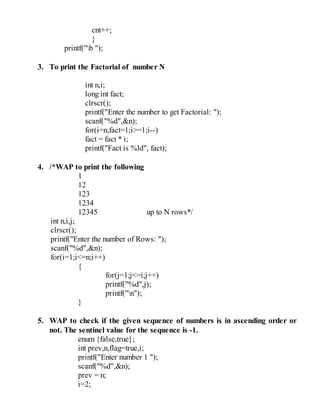 cnt++;
}
printf("b ");
3. To print the Factorial of number N
int n,i;
long int fact;
clrscr();
printf("Enter the number to get Factorial: ");
scanf("%d",&n);
for(i=n,fact=1;i>=1;i--)
fact = fact * i;
printf("Fact is %ld", fact);
4. /*WAP to print the following
1
12
123
1234
12345 up to N rows*/
int n,i,j;
clrscr();
printf("Enter the number of Rows: ");
scanf("%d",&n);
for(i=1;i<=n;i++)
{
for(j=1;j<=i;j++)
printf("%d",j);
printf("n");
}
5. WAP to check if the given sequence of numbers is in ascending order or
not. The sentinel value for the sequence is -1.
enum {false,true};
int prev,n,flag=true,i;
printf("Enter number 1 ");
scanf("%d",&n);
prev = n;
i=2;
 