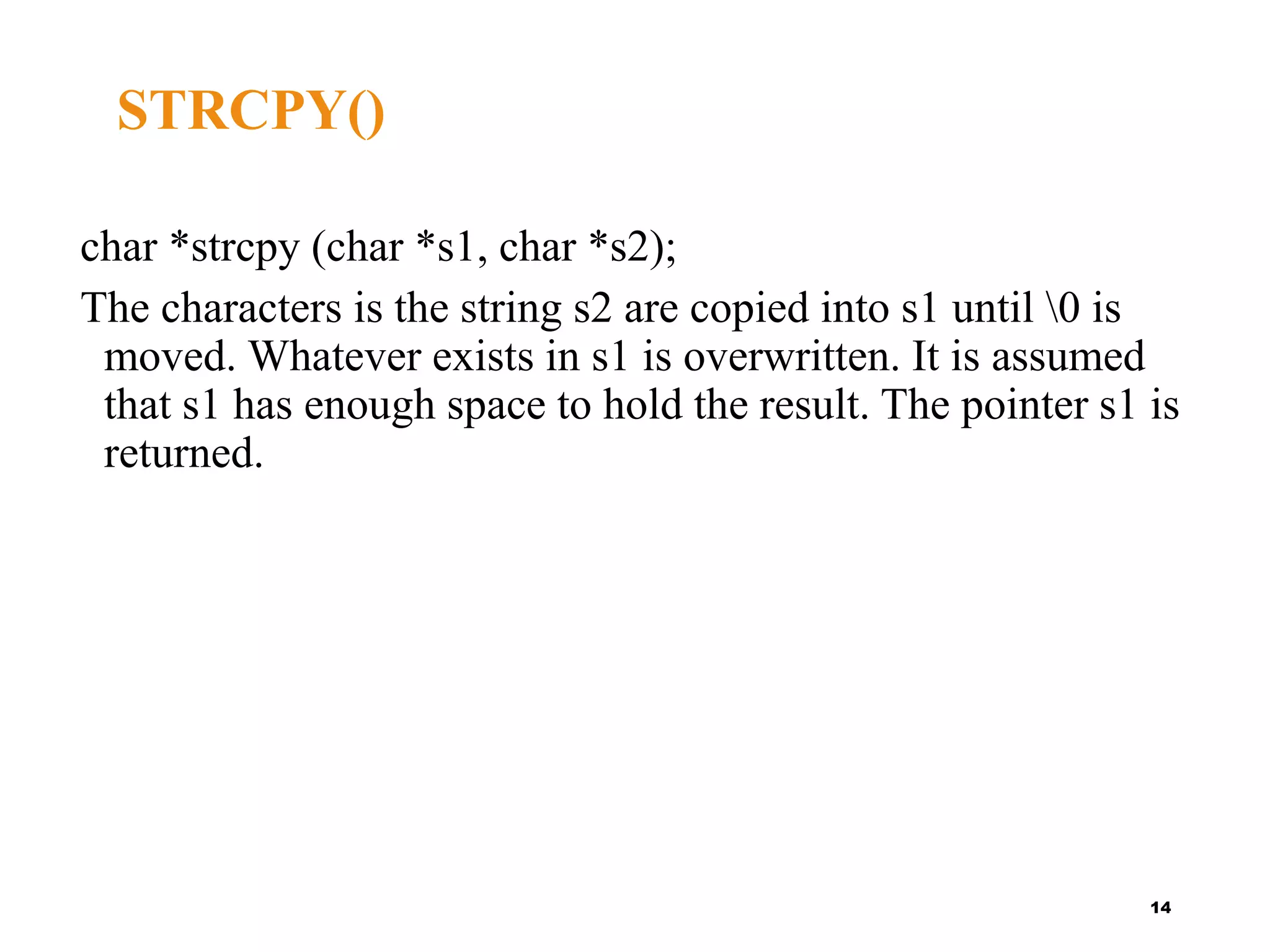 char *strcpy (char *s1, char *s2);
The characters is the string s2 are copied into s1 until 0 is
moved. Whatever exists in s1 is overwritten. It is assumed
that s1 has enough space to hold the result. The pointer s1 is
returned.
14
STRCPY()
 