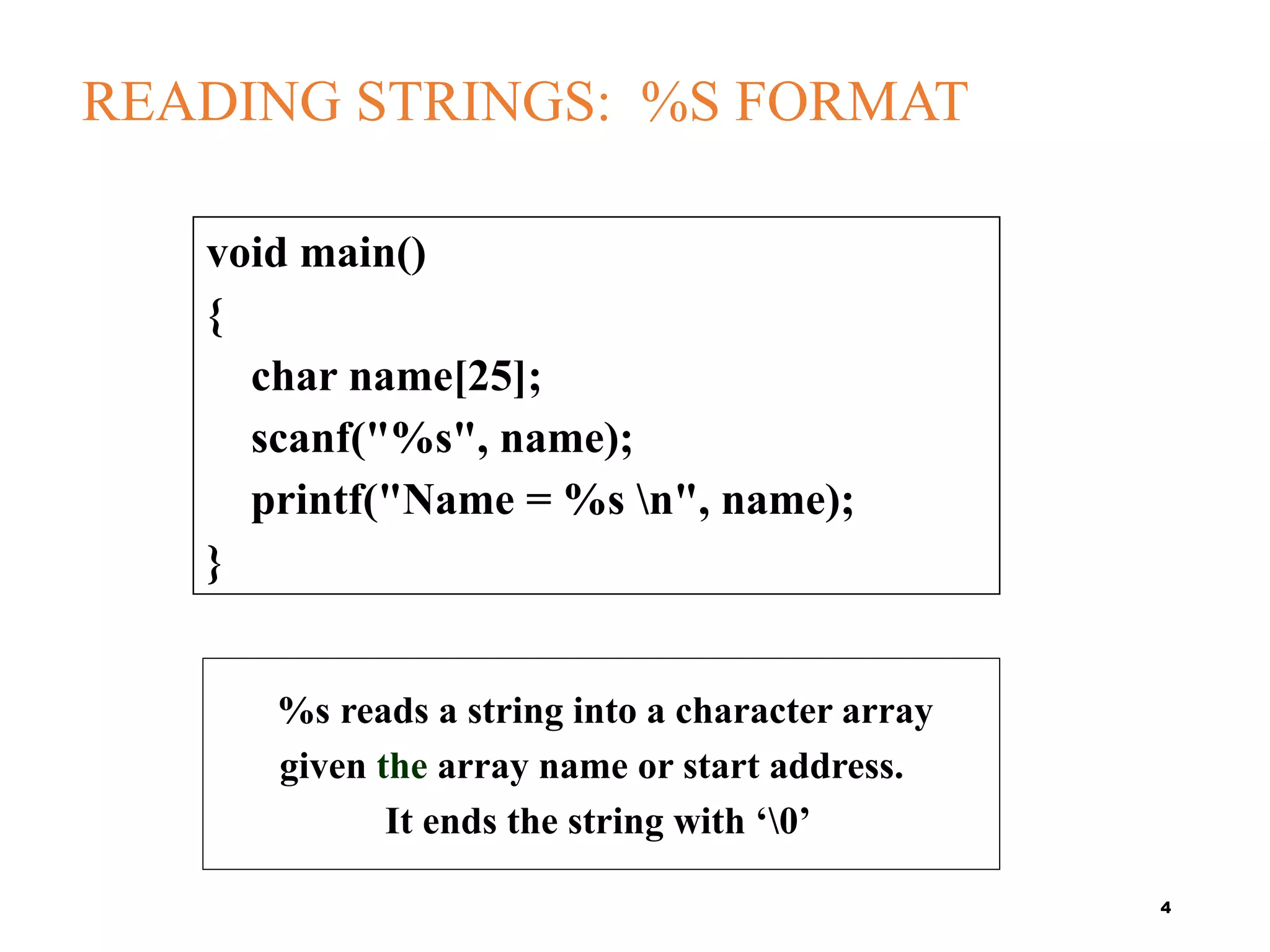 READING STRINGS: %S FORMAT
4
void main()
{
char name[25];
scanf("%s", name);
printf("Name = %s n", name);
}
%s reads a string into a character array
given the array name or start address.
It ends the string with ‘0’
 