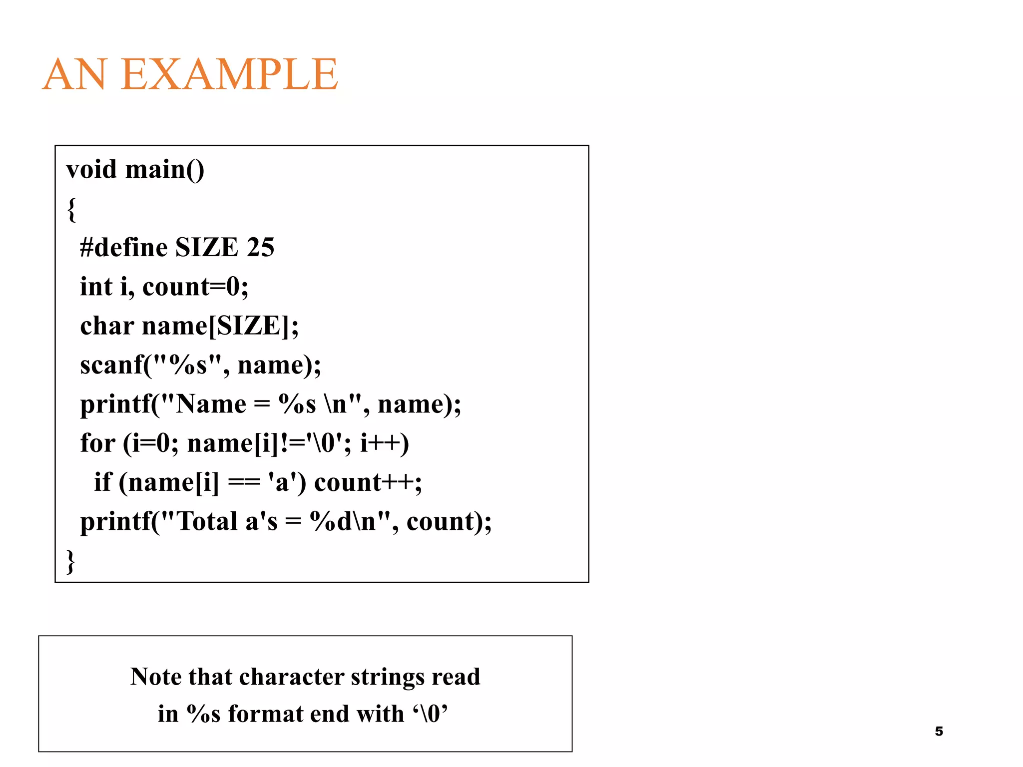 AN EXAMPLE
5
void main()
{
#define SIZE 25
int i, count=0;
char name[SIZE];
scanf("%s", name);
printf("Name = %s n", name);
for (i=0; name[i]!='0'; i++)
if (name[i] == 'a') count++;
printf("Total a's = %dn", count);
}
Note that character strings read
in %s format end with ‘0’
 