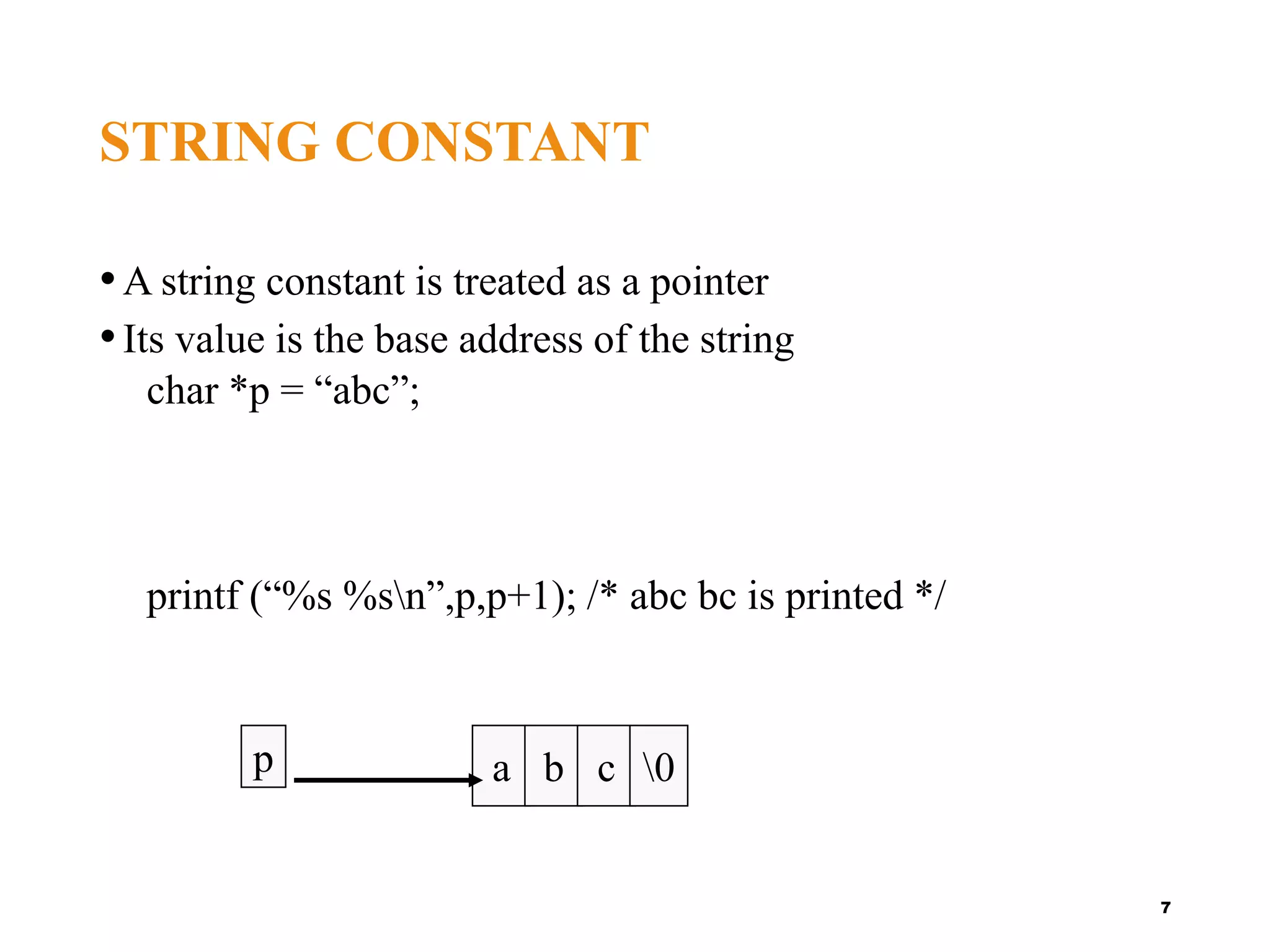 STRING CONSTANT
•A string constant is treated as a pointer
•Its value is the base address of the string
char *p = “abc”;
printf (“%s %sn”,p,p+1); /* abc bc is printed */
7
a b c 0
p
 