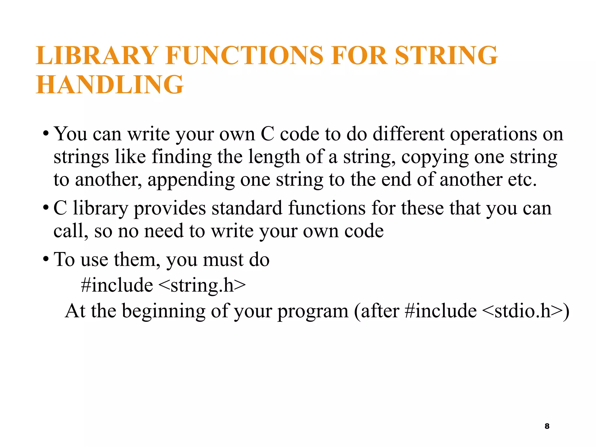 LIBRARY FUNCTIONS FOR STRING
HANDLING
• You can write your own C code to do different operations on
strings like finding the length of a string, copying one string
to another, appending one string to the end of another etc.
• C library provides standard functions for these that you can
call, so no need to write your own code
• To use them, you must do
#include <string.h>
At the beginning of your program (after #include <stdio.h>)
8
 