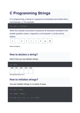 C Programming Strings
In C programming, a string is a sequence of characters terminated with a
null character 0. For example:
char c[] = "c string";
When the compiler encounters a sequence of characters enclosed in the
double quotation marks, it appends a null character 0 at the end by
default.
Memory Diagram
How to declare a string?
Here's how you can declare strings:
char s[5];
String Declaration in C
How to initialize strings?
You can initialize strings in a number of ways.
char c[] = "abcd";
char c[50] = "abcd";
char c[] = {'a', 'b', 'c', 'd', '0'};
 