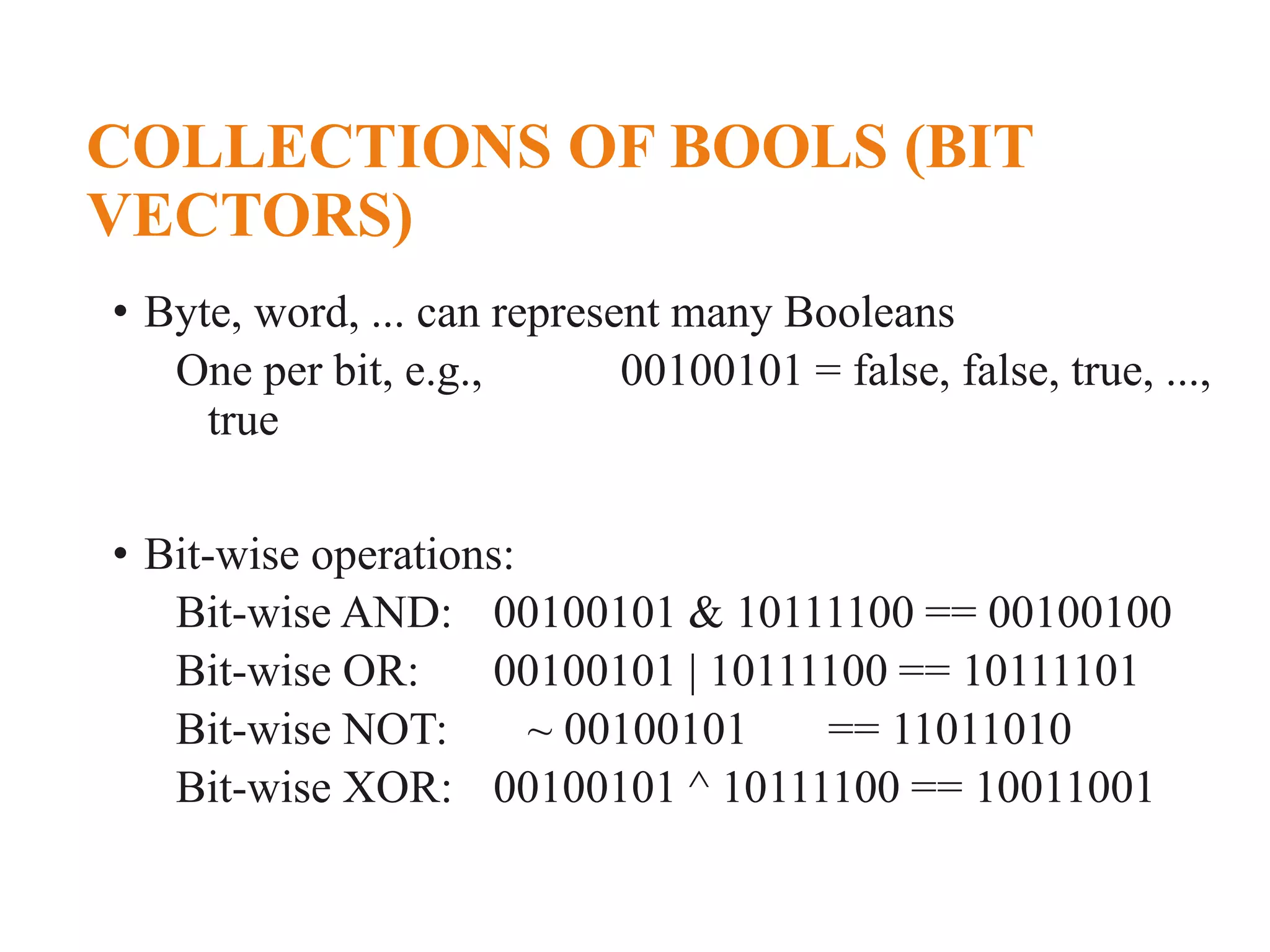COLLECTIONS OF BOOLS (BIT VECTORS) • Byte, word, ... can represent many Booleans One per bit, e.g., 00100101 = false, false, true, ..., true • Bit-wise operations: Bit-wise AND: 00100101 & 10111100 == 00100100 Bit-wise OR: 00100101 | 10111100 == 10111101 Bit-wise NOT: ~ 00100101 == 11011010 Bit-wise XOR: 00100101 ^ 10111100 == 10011001 