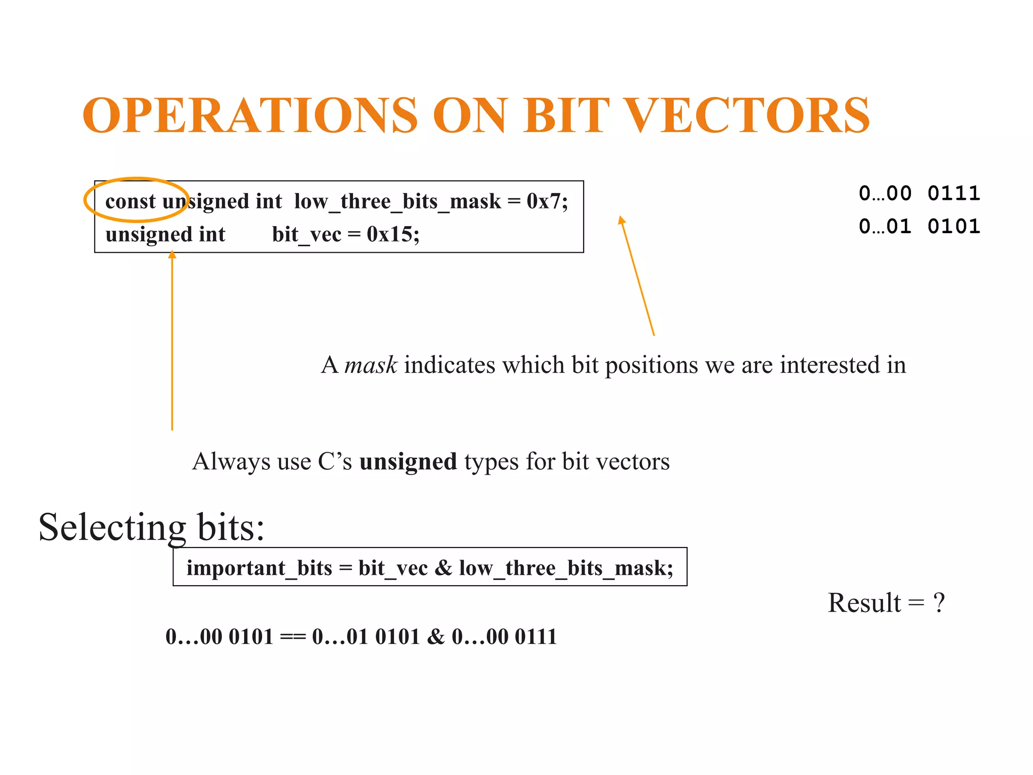OPERATIONS ON BIT VECTORS const unsigned int low_three_bits_mask = 0x7; unsigned int bit_vec = 0x15; 0…00 0111 0…01 0101 Always use C’s unsigned types for bit vectors A mask indicates which bit positions we are interested in 0…00 0101 == 0…01 0101 & 0…00 0111 important_bits = bit_vec & low_three_bits_mask; Selecting bits: Result = ? 