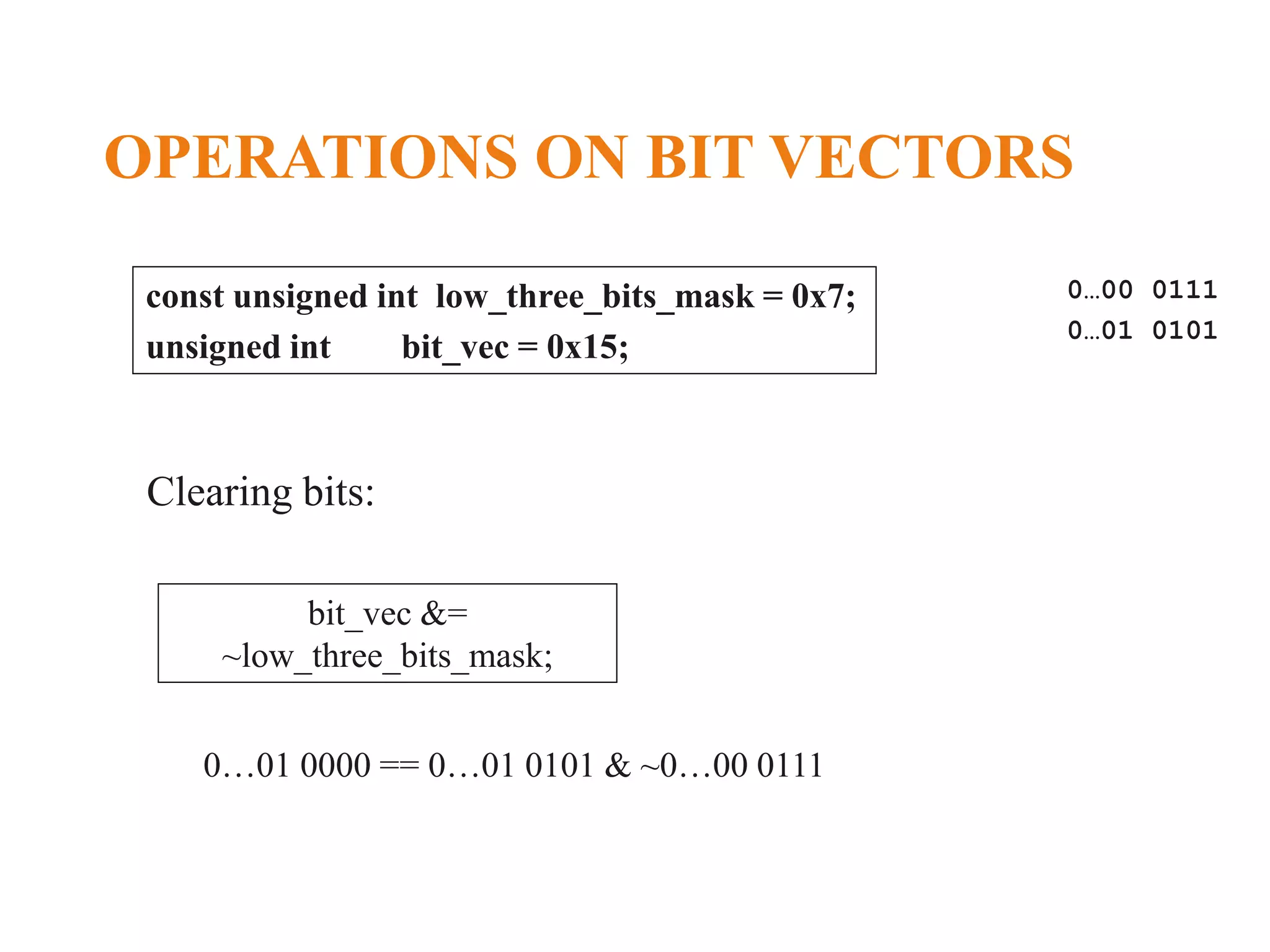 OPERATIONS ON BIT VECTORS const unsigned int low_three_bits_mask = 0x7; unsigned int bit_vec = 0x15; 0…00 0111 0…01 0101 bit_vec &= ~low_three_bits_mask; Clearing bits: 0…01 0000 == 0…01 0101 & ~0…00 0111 