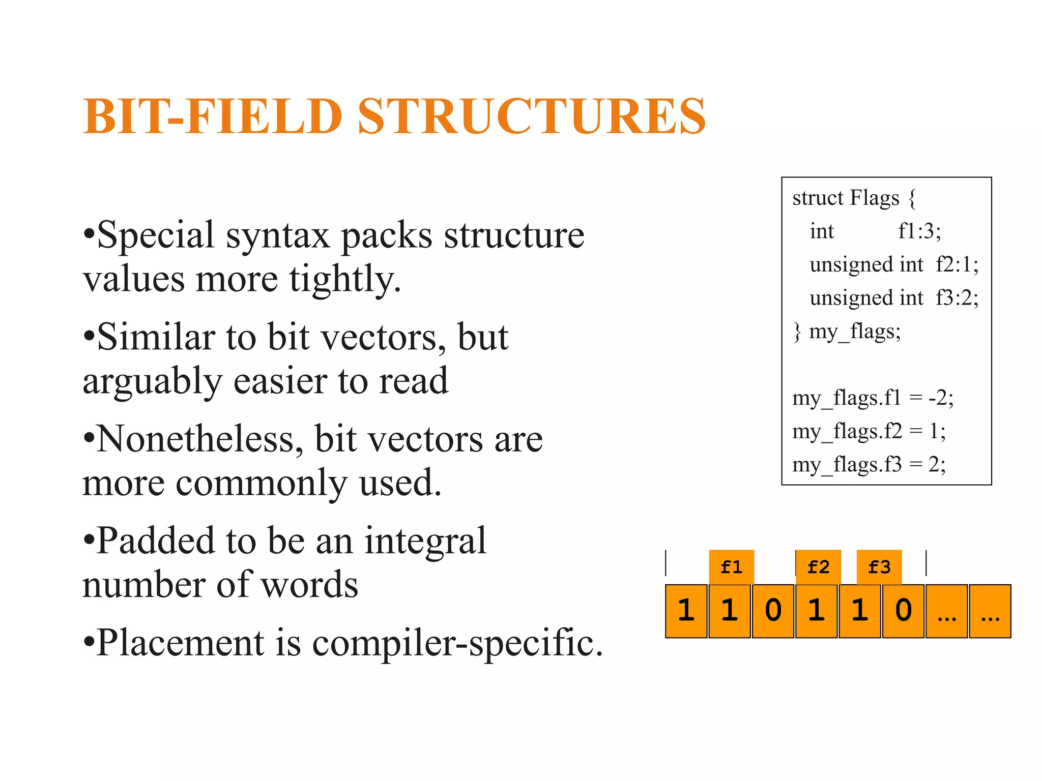 BIT-FIELD STRUCTURES •Special syntax packs structure values more tightly. •Similar to bit vectors, but arguably easier to read •Nonetheless, bit vectors are more commonly used. •Padded to be an integral number of words •Placement is compiler-specific. 1 1 0 1 1 0 … … f1 f2 f3 struct Flags { int f1:3; unsigned int f2:1; unsigned int f3:2; } my_flags; my_flags.f1 = -2; my_flags.f2 = 1; my_flags.f3 = 2; 