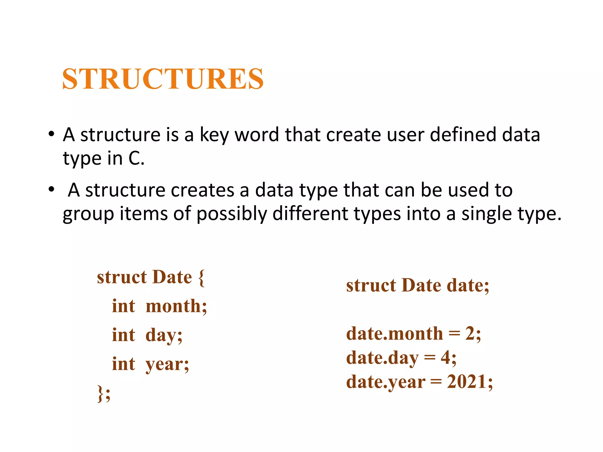 STRUCTURES struct Date { int month; int day; int year; }; • A structure is a key word that create user defined data type in C. • A structure creates a data type that can be used to group items of possibly different types into a single type. struct Date date;​ date.month = 2;​ date.day = 4;​ date.year = 2021;​ 