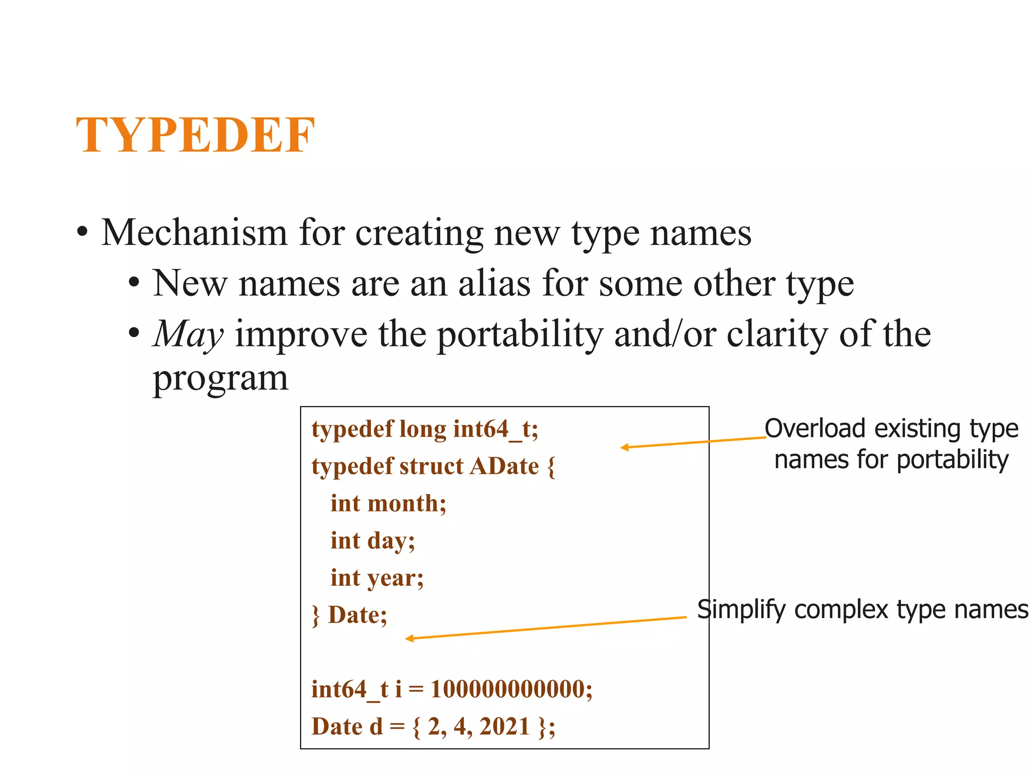TYPEDEF • Mechanism for creating new type names • New names are an alias for some other type • May improve the portability and/or clarity of the program typedef long int64_t; typedef struct ADate { int month; int day; int year; } Date; int64_t i = 100000000000; Date d = { 2, 4, 2021 }; Overload existing type names for portability Simplify complex type names 