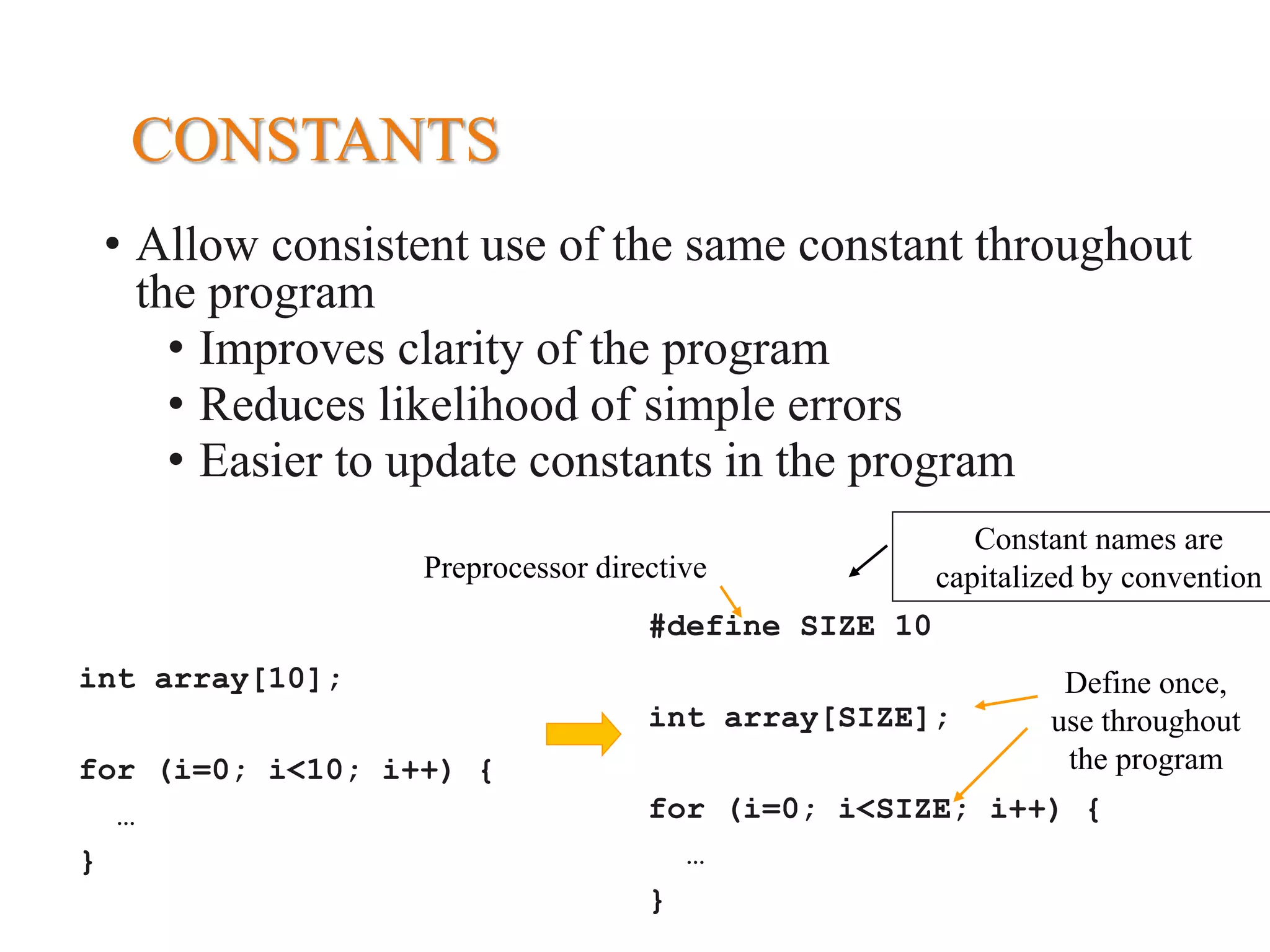 CONSTANTS • Allow consistent use of the same constant throughout the program • Improves clarity of the program • Reduces likelihood of simple errors • Easier to update constants in the program int array[10]; for (i=0; i<10; i++) { … } #define SIZE 10 int array[SIZE]; for (i=0; i<SIZE; i++) { … } Preprocessor directive Constant names are capitalized by convention Define once, use throughout the program 