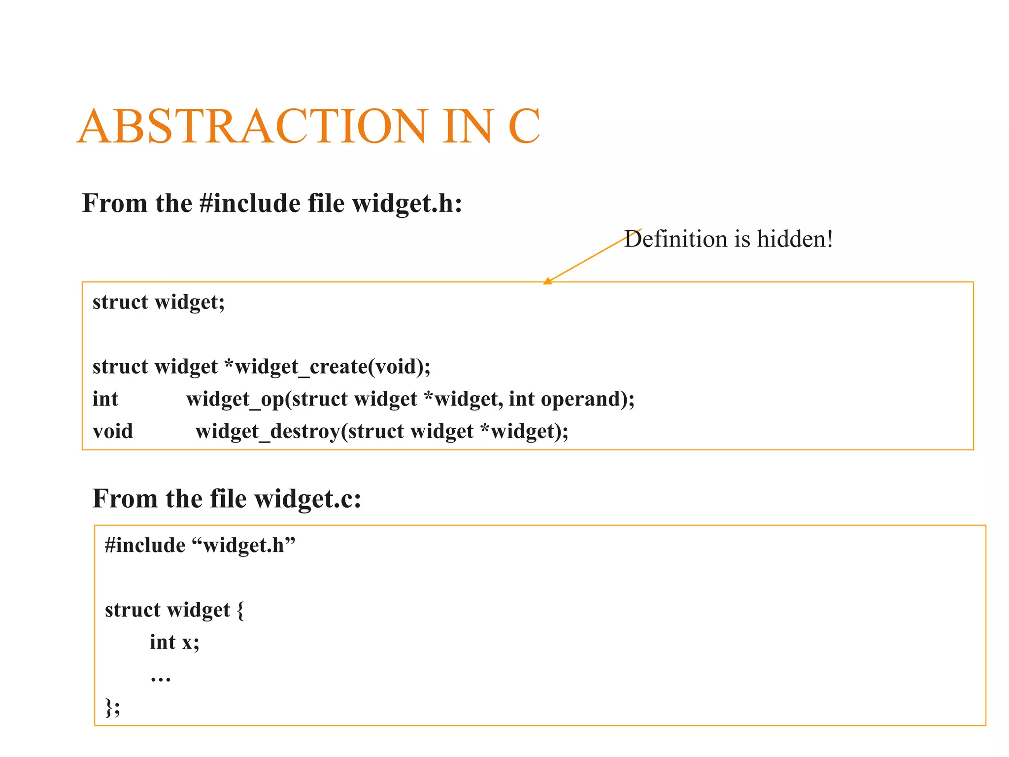 ABSTRACTION IN C struct widget; struct widget *widget_create(void); int widget_op(struct widget *widget, int operand); void widget_destroy(struct widget *widget); From the #include file widget.h: From the file widget.c: #include “widget.h” struct widget { int x; … }; Definition is hidden! 
