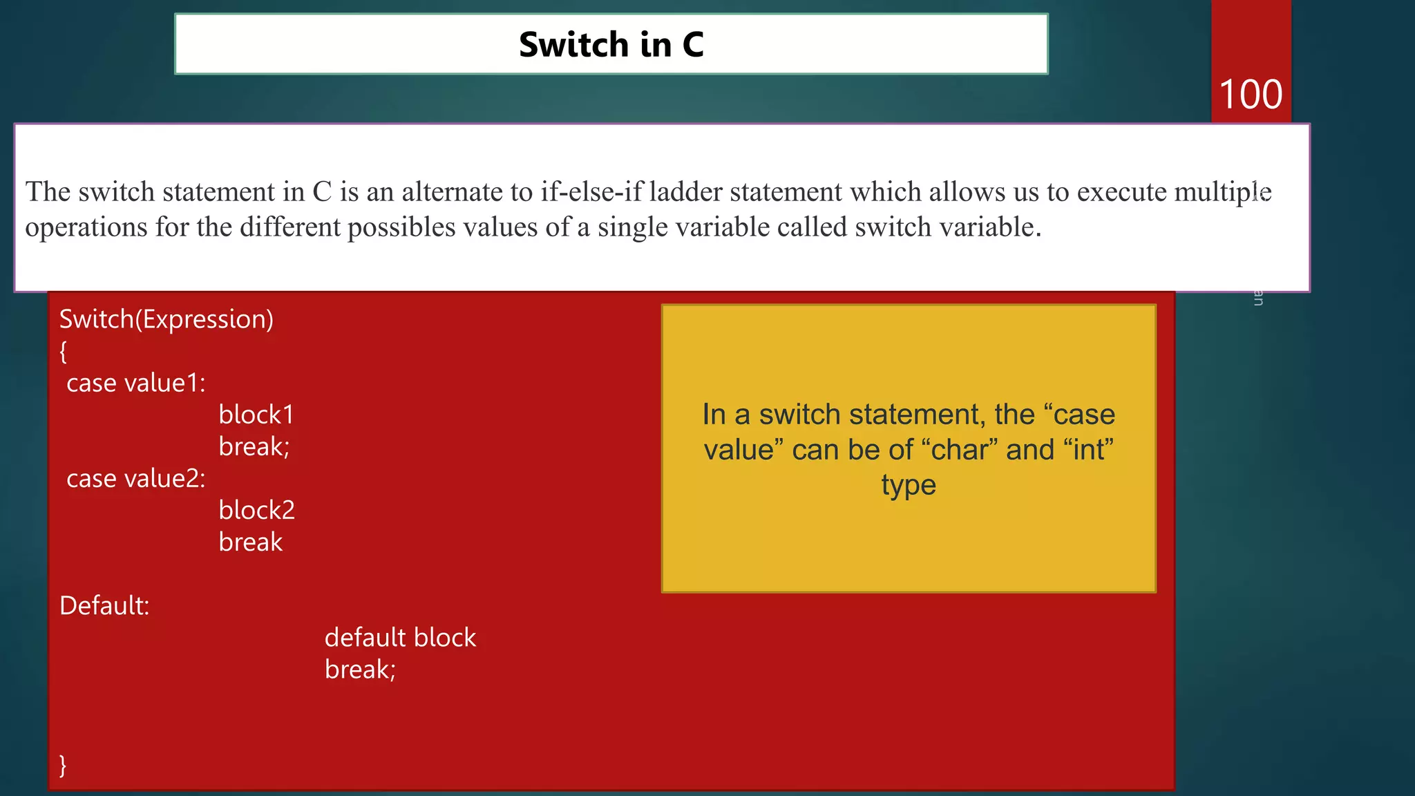 100
Switch in C
The switch statement in C is an alternate to if-else-if ladder statement which allows us to execute multiple
operations for the different possibles values of a single variable called switch variable.
Switch(Expression)
{
case value1:
block1
break;
case value2:
block2
break
Default:
default block
break;
}
In a switch statement, the “case
value” can be of “char” and “int”
type
 