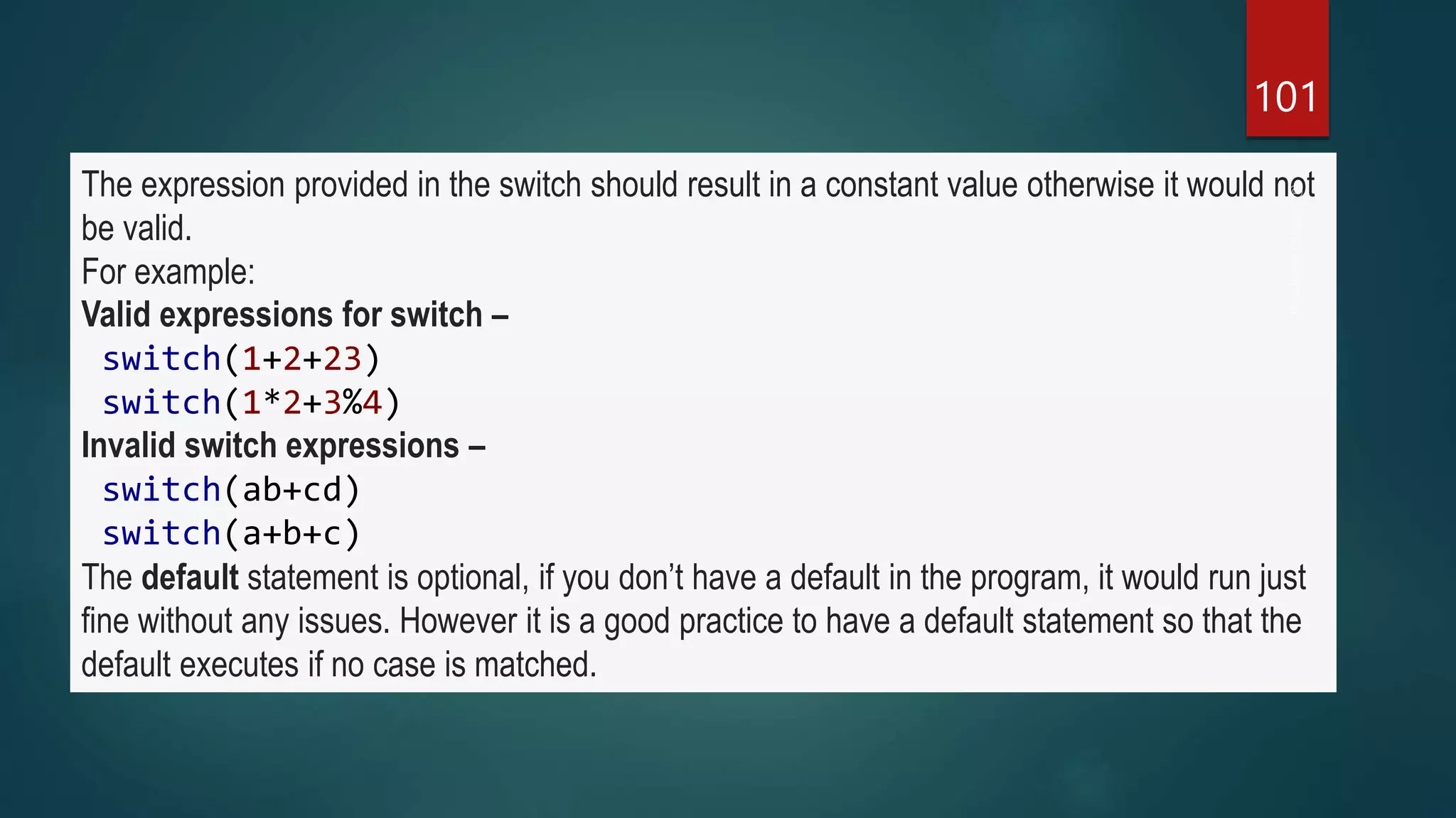 101
The expression provided in the switch should result in a constant value otherwise it would not
be valid.
For example:
Valid expressions for switch –
switch(1+2+23)
switch(1*2+3%4)
Invalid switch expressions –
switch(ab+cd)
switch(a+b+c)
The default statement is optional, if you don’t have a default in the program, it would run just
fine without any issues. However it is a good practice to have a default statement so that the
default executes if no case is matched.
 