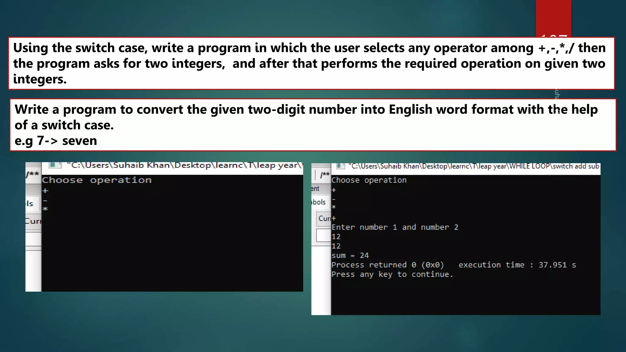 107
Write a program to convert the given two-digit number into English word format with the help
of a switch case.
e.g 7-> seven
Using the switch case, write a program in which the user selects any operator among +,-,*,/ then
the program asks for two integers, and after that performs the required operation on given two
integers.
 