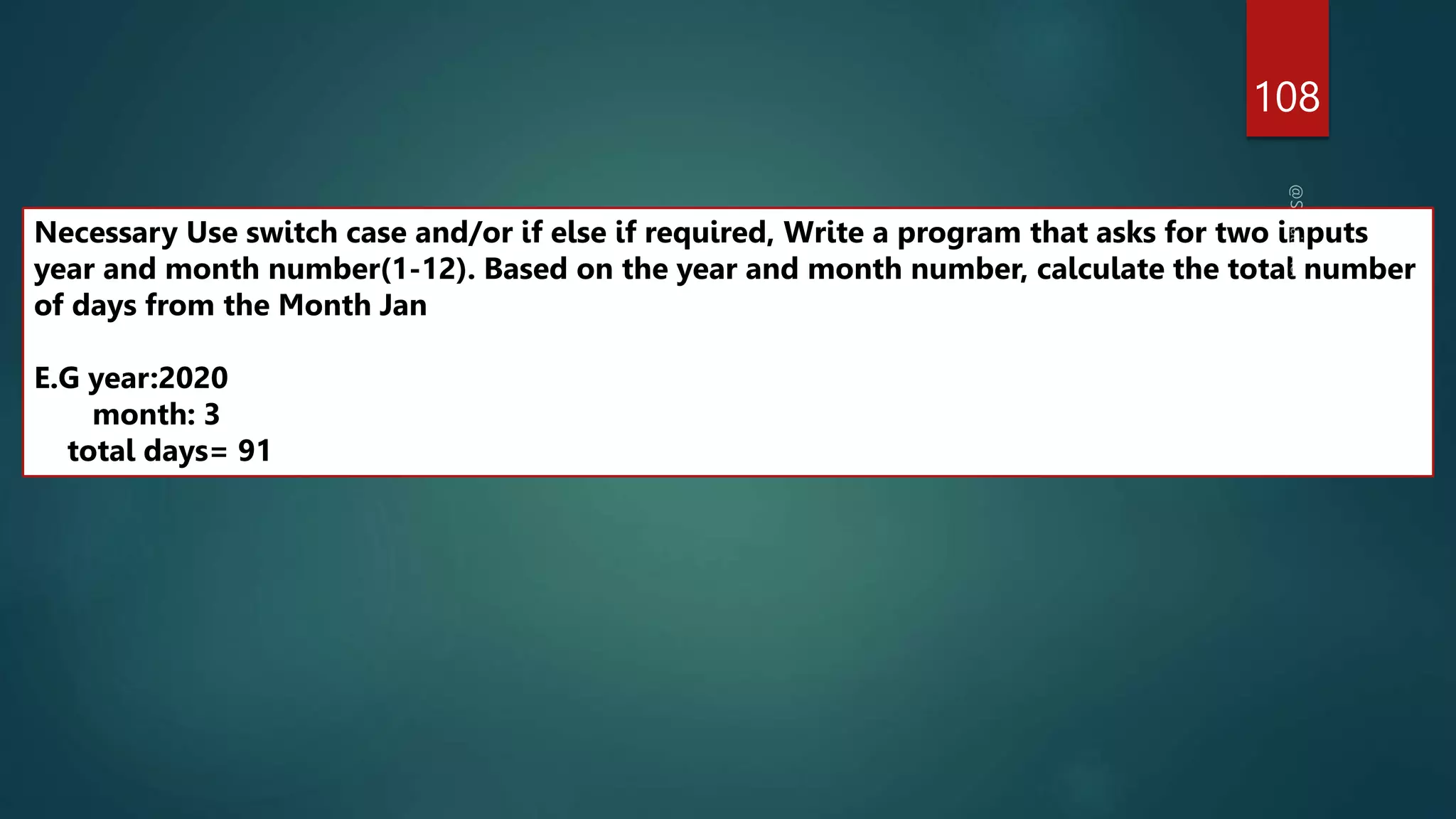108
Necessary Use switch case and/or if else if required, Write a program that asks for two inputs
year and month number(1-12). Based on the year and month number, calculate the total number
of days from the Month Jan
E.G year:2020
month: 3
total days= 91
 