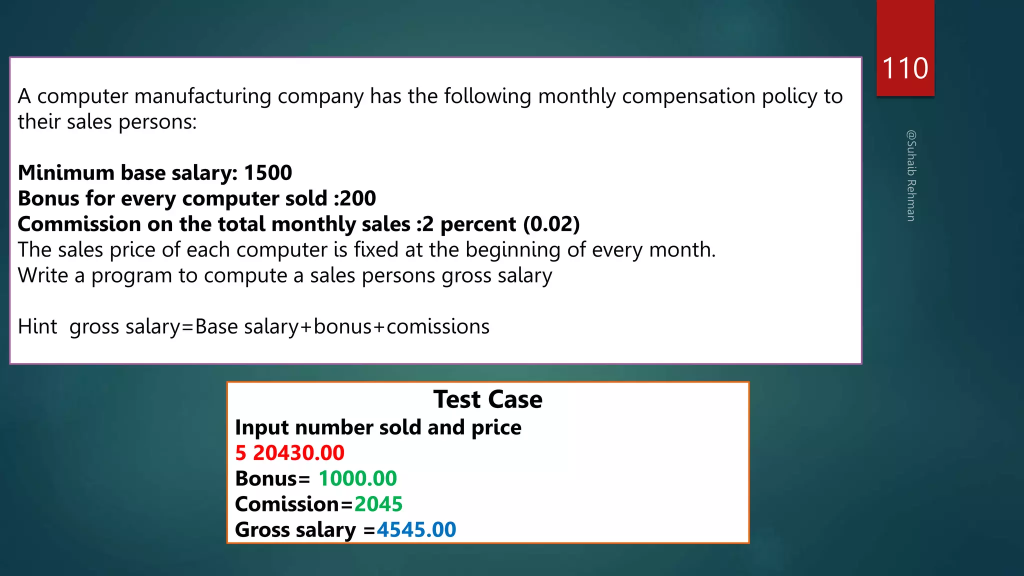 110
A computer manufacturing company has the following monthly compensation policy to
their sales persons:
Minimum base salary: 1500
Bonus for every computer sold :200
Commission on the total monthly sales :2 percent (0.02)
The sales price of each computer is fixed at the beginning of every month.
Write a program to compute a sales persons gross salary
Hint gross salary=Base salary+bonus+comissions
Test Case
Input number sold and price
5 20430.00
Bonus= 1000.00
Comission=2045
Gross salary =4545.00
 