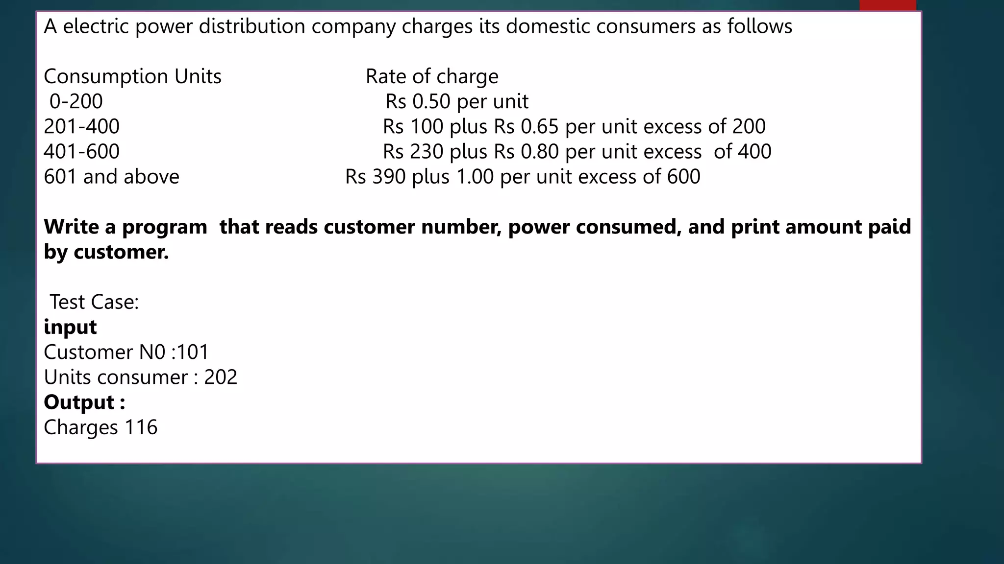 111
A electric power distribution company charges its domestic consumers as follows
Consumption Units Rate of charge
0-200 Rs 0.50 per unit
201-400 Rs 100 plus Rs 0.65 per unit excess of 200
401-600 Rs 230 plus Rs 0.80 per unit excess of 400
601 and above Rs 390 plus 1.00 per unit excess of 600
Write a program that reads customer number, power consumed, and print amount paid
by customer.
Test Case:
input
Customer N0 :101
Units consumer : 202
Output :
Charges 116
 