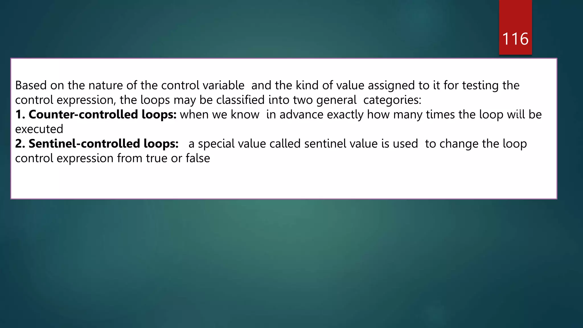 116
Based on the nature of the control variable and the kind of value assigned to it for testing the
control expression, the loops may be classified into two general categories:
1. Counter-controlled loops: when we know in advance exactly how many times the loop will be
executed
2. Sentinel-controlled loops: a special value called sentinel value is used to change the loop
control expression from true or false
 