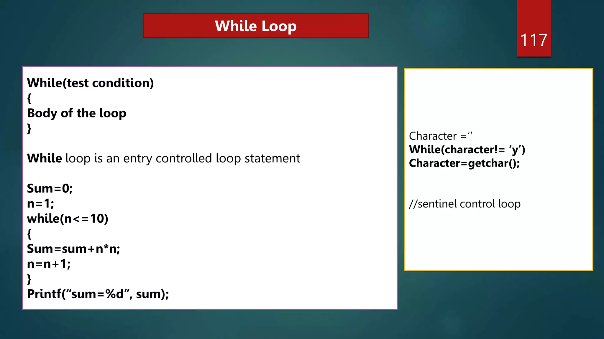 117
While(test condition)
{
Body of the loop
}
While loop is an entry controlled loop statement
Sum=0;
n=1;
while(n<=10)
{
Sum=sum+n*n;
n=n+1;
}
Printf(“sum=%d”, sum);
Character =‘’
While(character!= ‘y’)
Character=getchar();
//sentinel control loop
While Loop
 