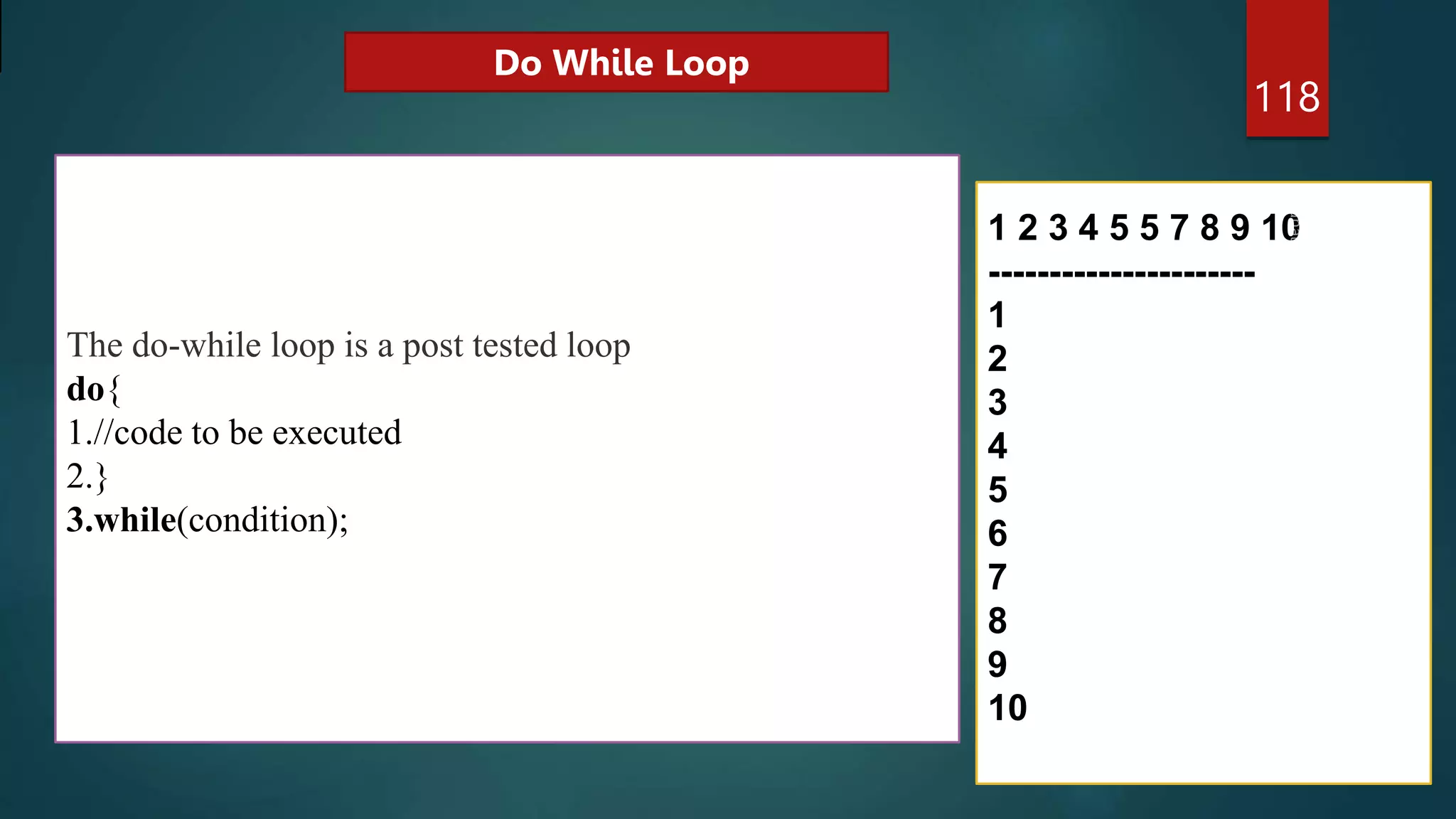 118
The do-while loop is a post tested loop
do{
1.//code to be executed
2.}
3.while(condition);
1 2 3 4 5 5 7 8 9 10
----------------------
1
2
3
4
5
6
7
8
9
10
Do While Loop
 