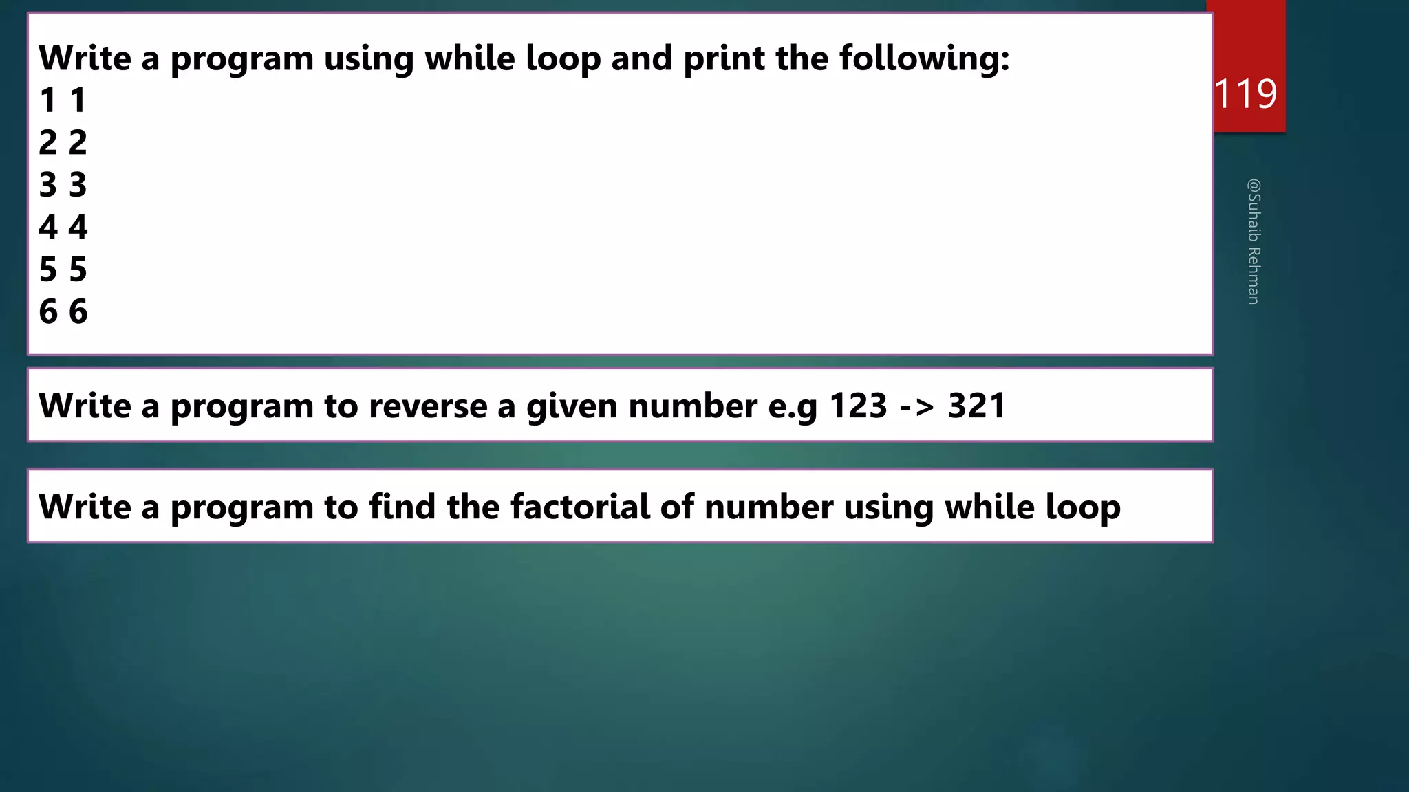 119
Write a program to find the factorial of number using while loop
Write a program to reverse a given number e.g 123 -> 321
Write a program using while loop and print the following:
1 1
2 2
3 3
4 4
5 5
6 6
 