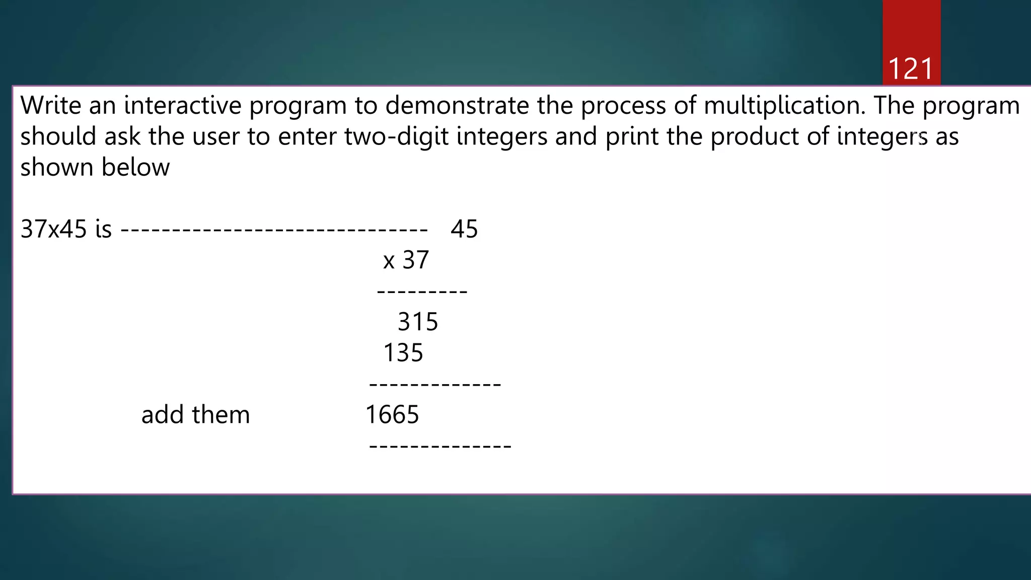 121
Write an interactive program to demonstrate the process of multiplication. The program
should ask the user to enter two-digit integers and print the product of integers as
shown below
37x45 is ------------------------------ 45
x 37
---------
315
135
-------------
add them 1665
--------------
 
