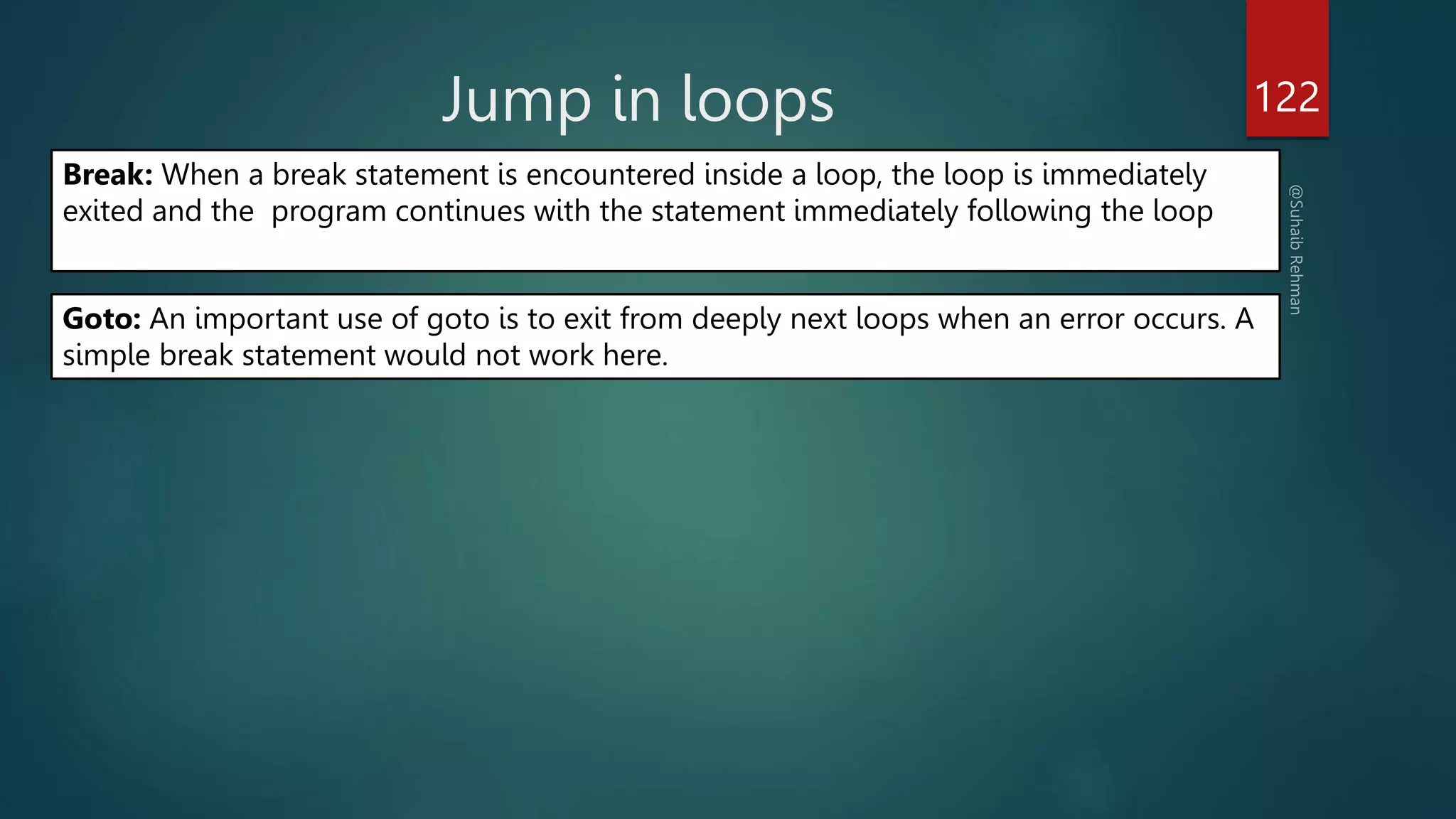 Jump in loops 122
Break: When a break statement is encountered inside a loop, the loop is immediately
exited and the program continues with the statement immediately following the loop
Goto: An important use of goto is to exit from deeply next loops when an error occurs. A
simple break statement would not work here.
 