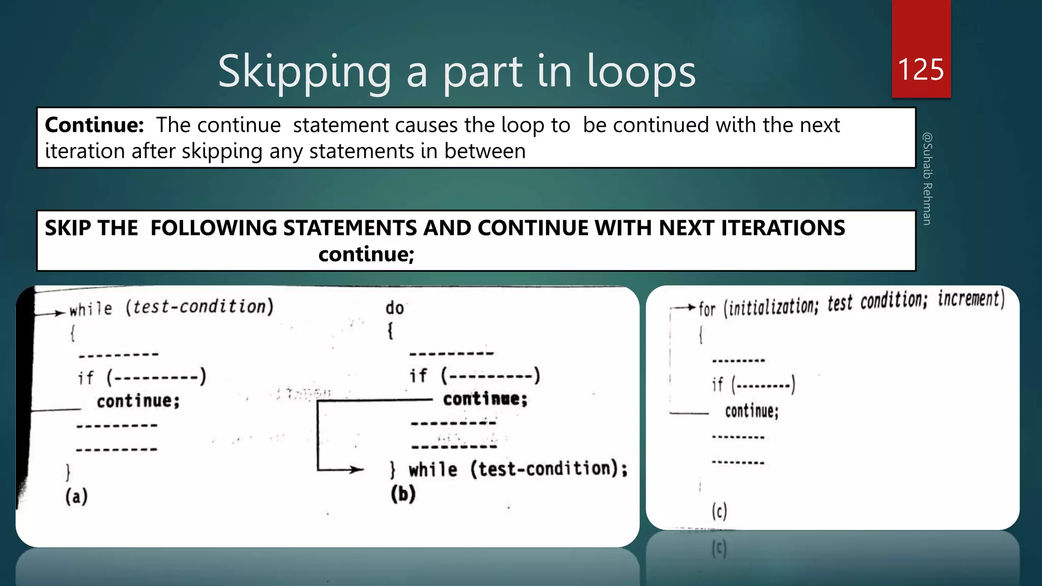 Skipping a part in loops 125
Continue: The continue statement causes the loop to be continued with the next
iteration after skipping any statements in between
SKIP THE FOLLOWING STATEMENTS AND CONTINUE WITH NEXT ITERATIONS
continue;
 