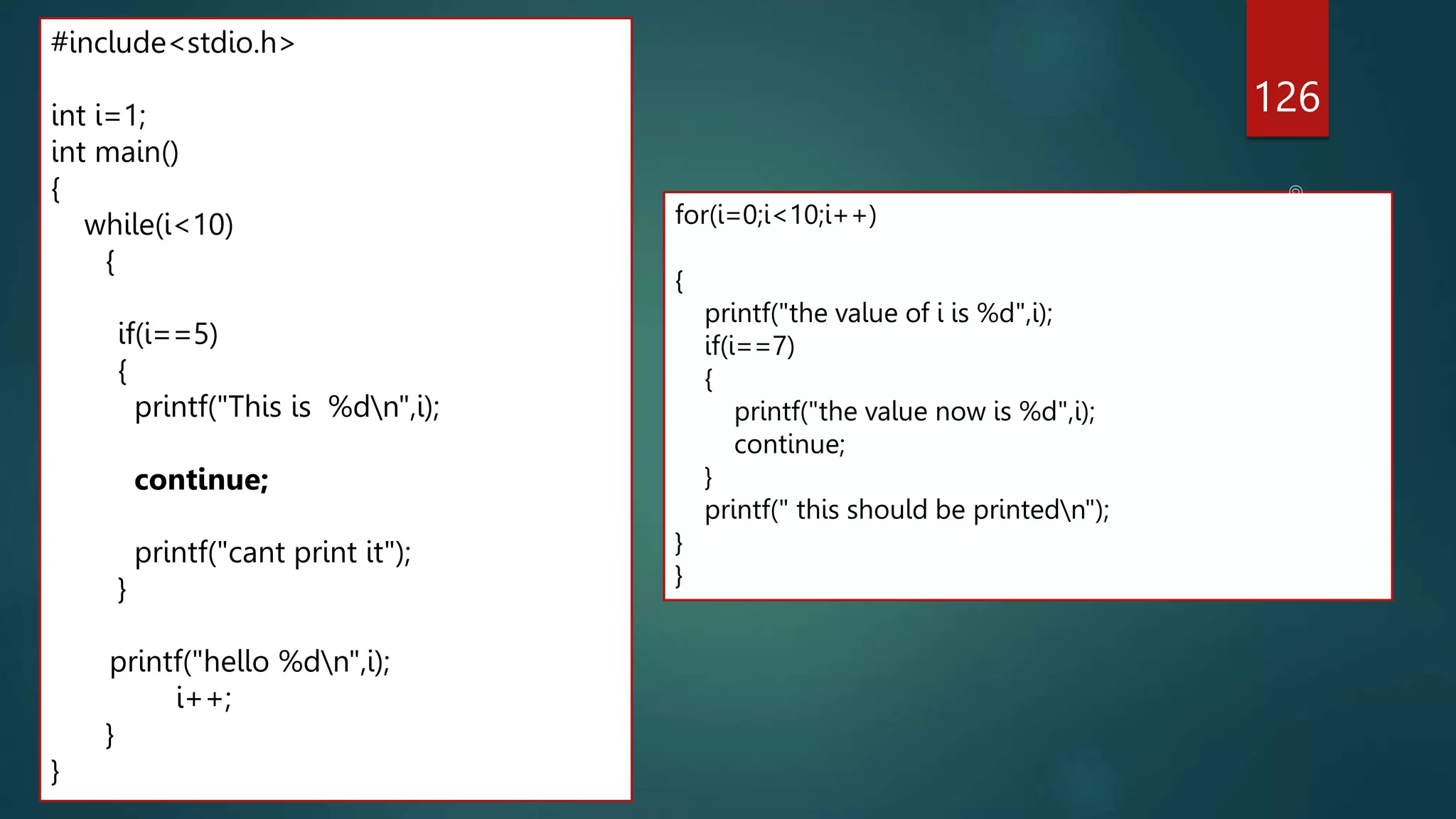 126
#include<stdio.h>
int i=1;
int main()
{
while(i<10)
{
if(i==5)
{
printf("This is %dn",i);
continue;
printf("cant print it");
}
printf("hello %dn",i);
i++;
}
}
for(i=0;i<10;i++)
{
printf("the value of i is %d",i);
if(i==7)
{
printf("the value now is %d",i);
continue;
}
printf(" this should be printedn");
}
}
 