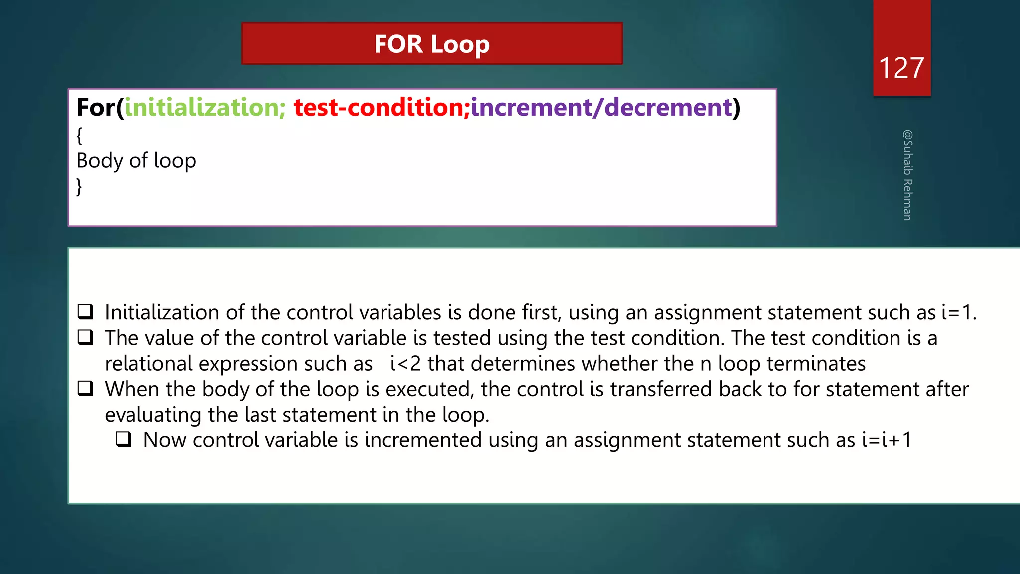 127
For(initialization; test-condition;increment/decrement)
{
Body of loop
}
FOR Loop
 Initialization of the control variables is done first, using an assignment statement such as i=1.
 The value of the control variable is tested using the test condition. The test condition is a
relational expression such as i<2 that determines whether the n loop terminates
 When the body of the loop is executed, the control is transferred back to for statement after
evaluating the last statement in the loop.
 Now control variable is incremented using an assignment statement such as i=i+1
 