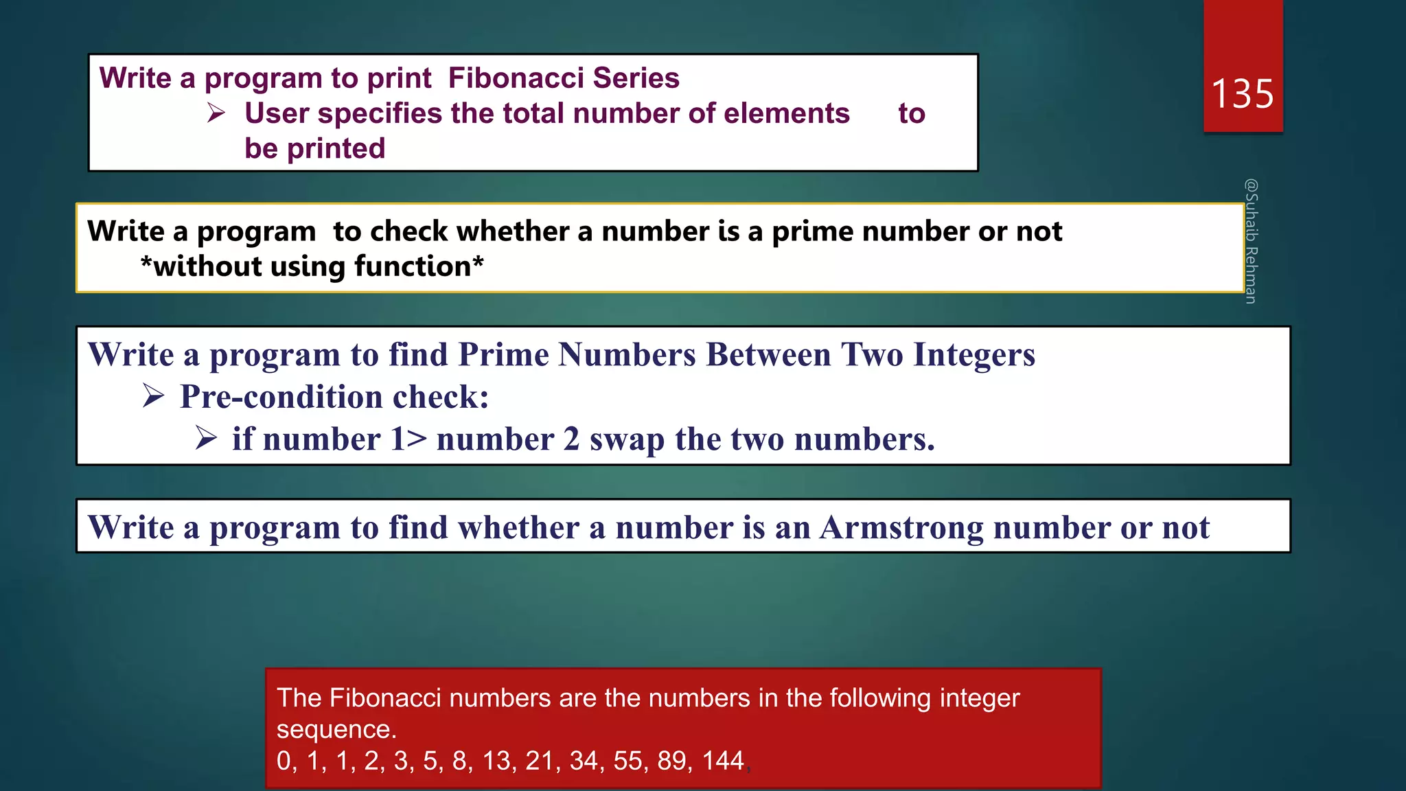 135
Write a program to check whether a number is a prime number or not
*without using function*
Write a program to find Prime Numbers Between Two Integers
 Pre-condition check:
 if number 1> number 2 swap the two numbers.
Write a program to find whether a number is an Armstrong number or not
Write a program to print Fibonacci Series
 User specifies the total number of elements to
be printed
The Fibonacci numbers are the numbers in the following integer
sequence.
0, 1, 1, 2, 3, 5, 8, 13, 21, 34, 55, 89, 144,
 