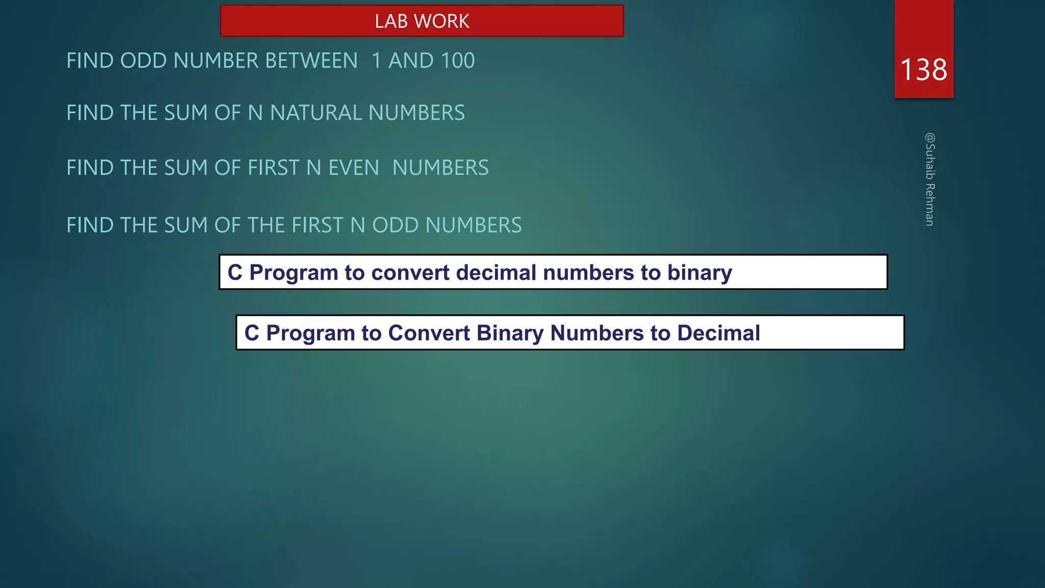 138
FIND ODD NUMBER BETWEEN 1 AND 100
FIND THE SUM OF N NATURAL NUMBERS
FIND THE SUM OF THE FIRST N ODD NUMBERS
FIND THE SUM OF FIRST N EVEN NUMBERS
LAB WORK
C Program to convert decimal numbers to binary
C Program to Convert Binary Numbers to Decimal
 