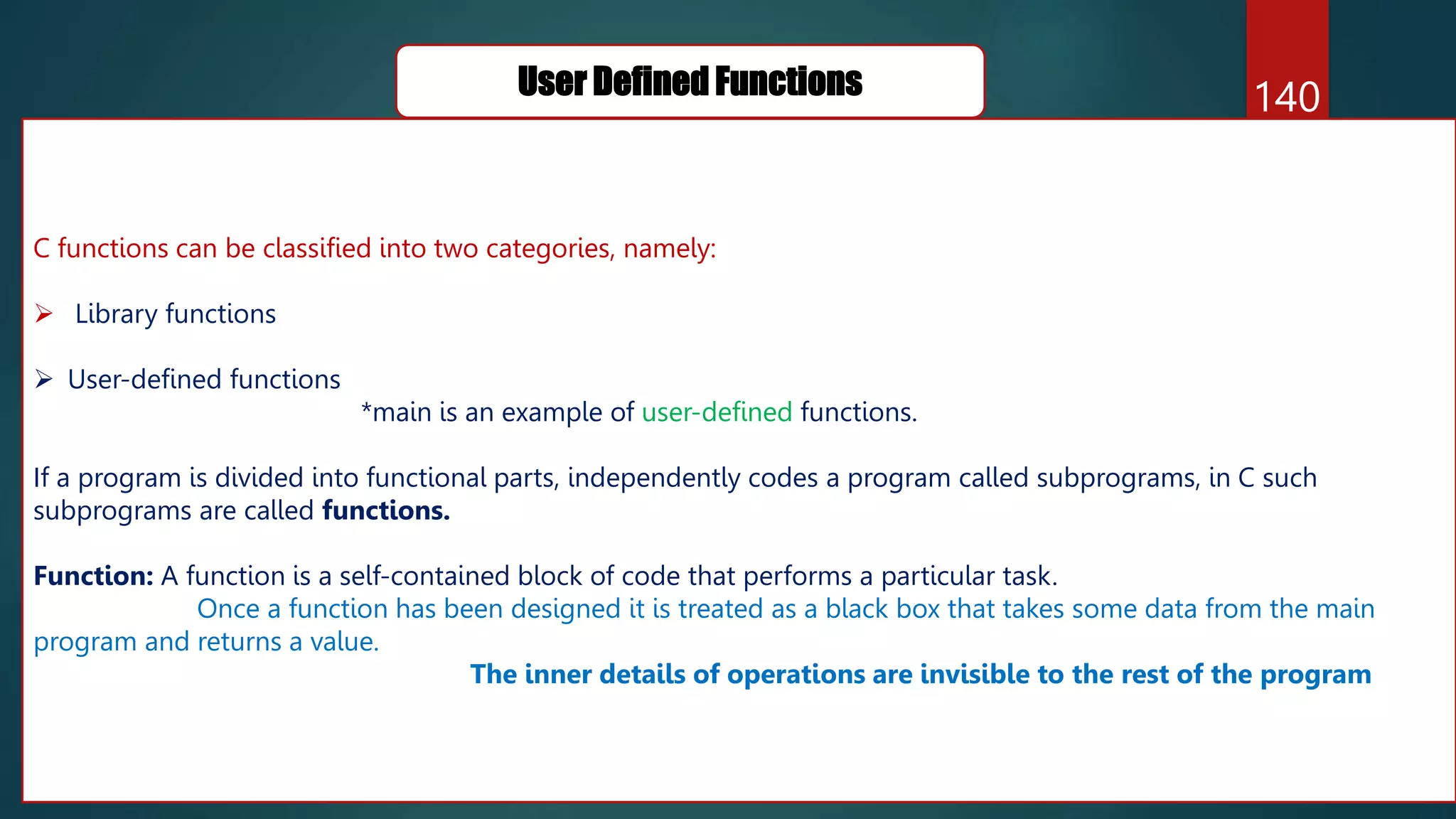 140
User Defined Functions
C functions can be classified into two categories, namely:
 Library functions
 User-defined functions
*main is an example of user-defined functions.
If a program is divided into functional parts, independently codes a program called subprograms, in C such
subprograms are called functions.
Function: A function is a self-contained block of code that performs a particular task.
Once a function has been designed it is treated as a black box that takes some data from the main
program and returns a value.
The inner details of operations are invisible to the rest of the program
 