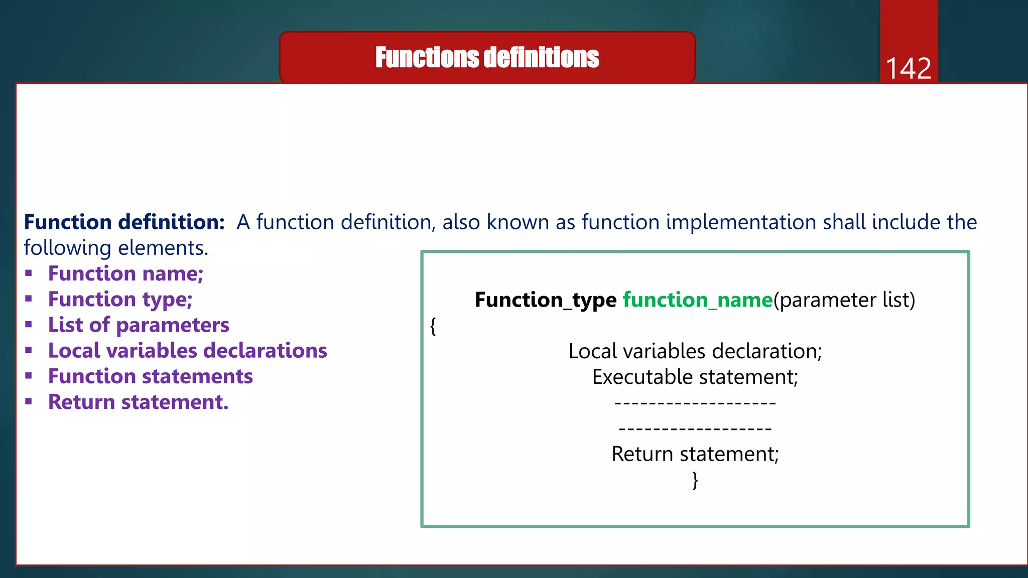 142
Functions definitions
Function definition: A function definition, also known as function implementation shall include the
following elements.
 Function name;
 Function type;
 List of parameters
 Local variables declarations
 Function statements
 Return statement.
Function_type function_name(parameter list)
{
Local variables declaration;
Executable statement;
-------------------
------------------
Return statement;
}
 